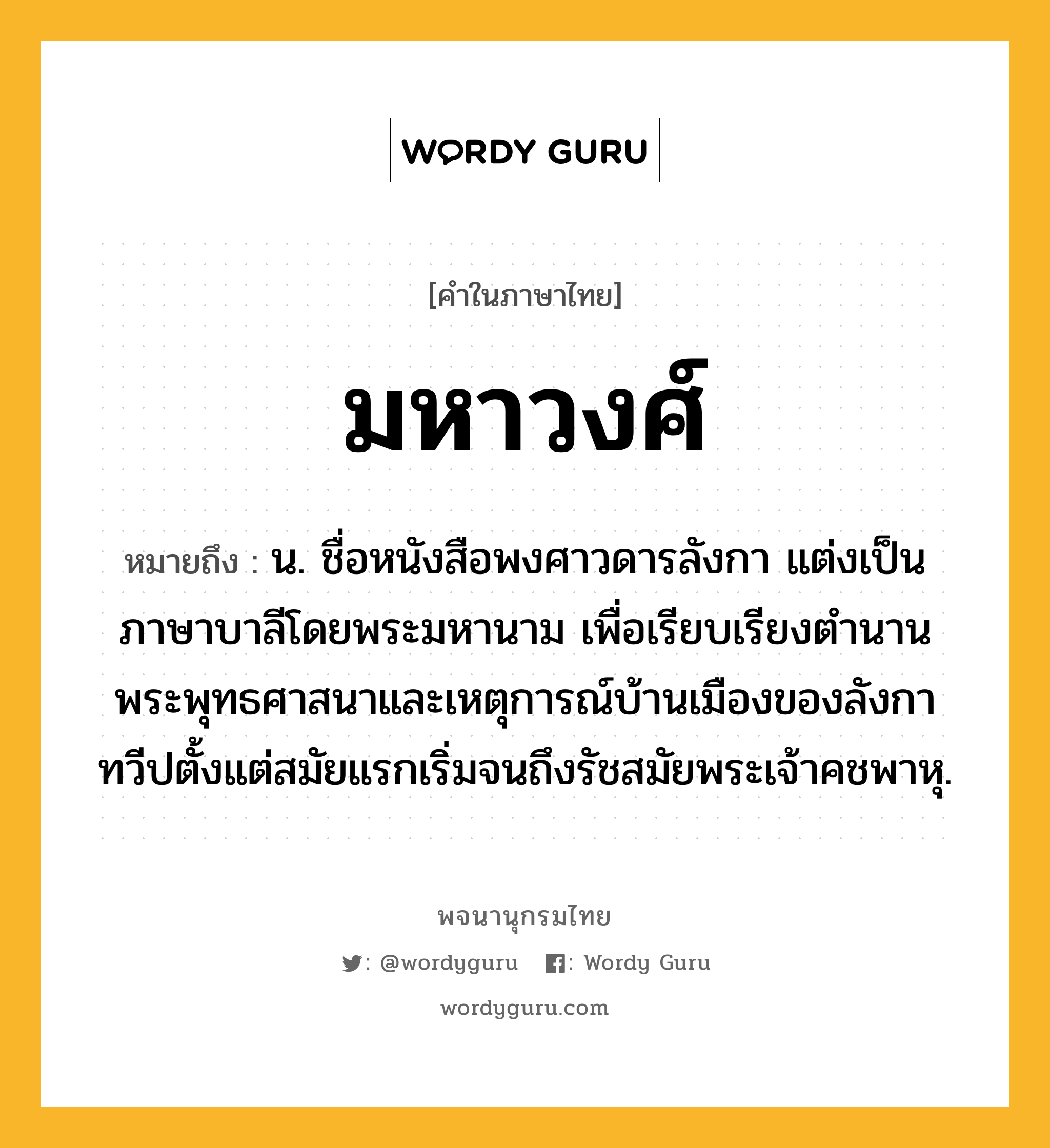 มหาวงศ์ หมายถึงอะไร?, คำในภาษาไทย มหาวงศ์ หมายถึง น. ชื่อหนังสือพงศาวดารลังกา แต่งเป็นภาษาบาลีโดยพระมหานาม เพื่อเรียบเรียงตำนานพระพุทธศาสนาและเหตุการณ์บ้านเมืองของลังกาทวีปตั้งแต่สมัยแรกเริ่มจนถึงรัชสมัยพระเจ้าคชพาหุ.