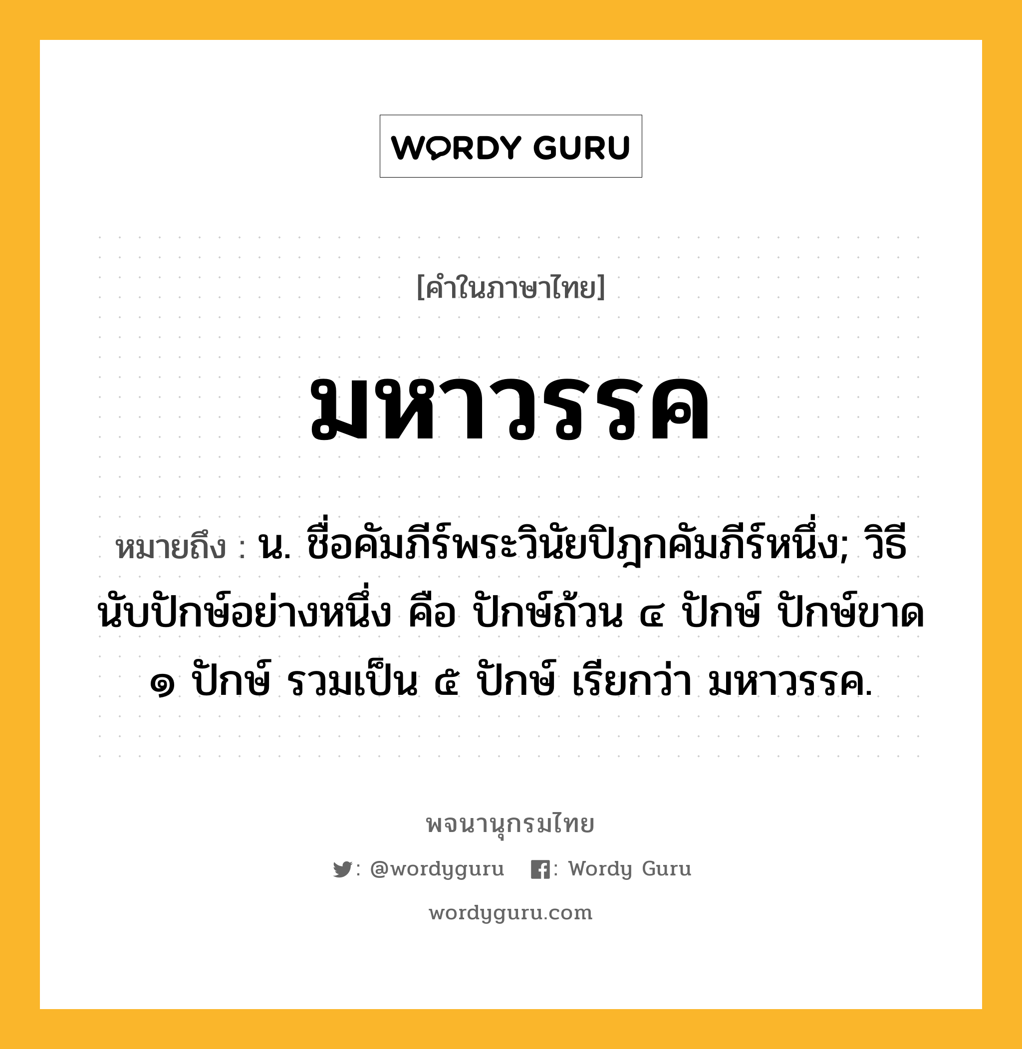 มหาวรรค หมายถึงอะไร?, คำในภาษาไทย มหาวรรค หมายถึง น. ชื่อคัมภีร์พระวินัยปิฎกคัมภีร์หนึ่ง; วิธีนับปักษ์อย่างหนึ่ง คือ ปักษ์ถ้วน ๔ ปักษ์ ปักษ์ขาด ๑ ปักษ์ รวมเป็น ๕ ปักษ์ เรียกว่า มหาวรรค.