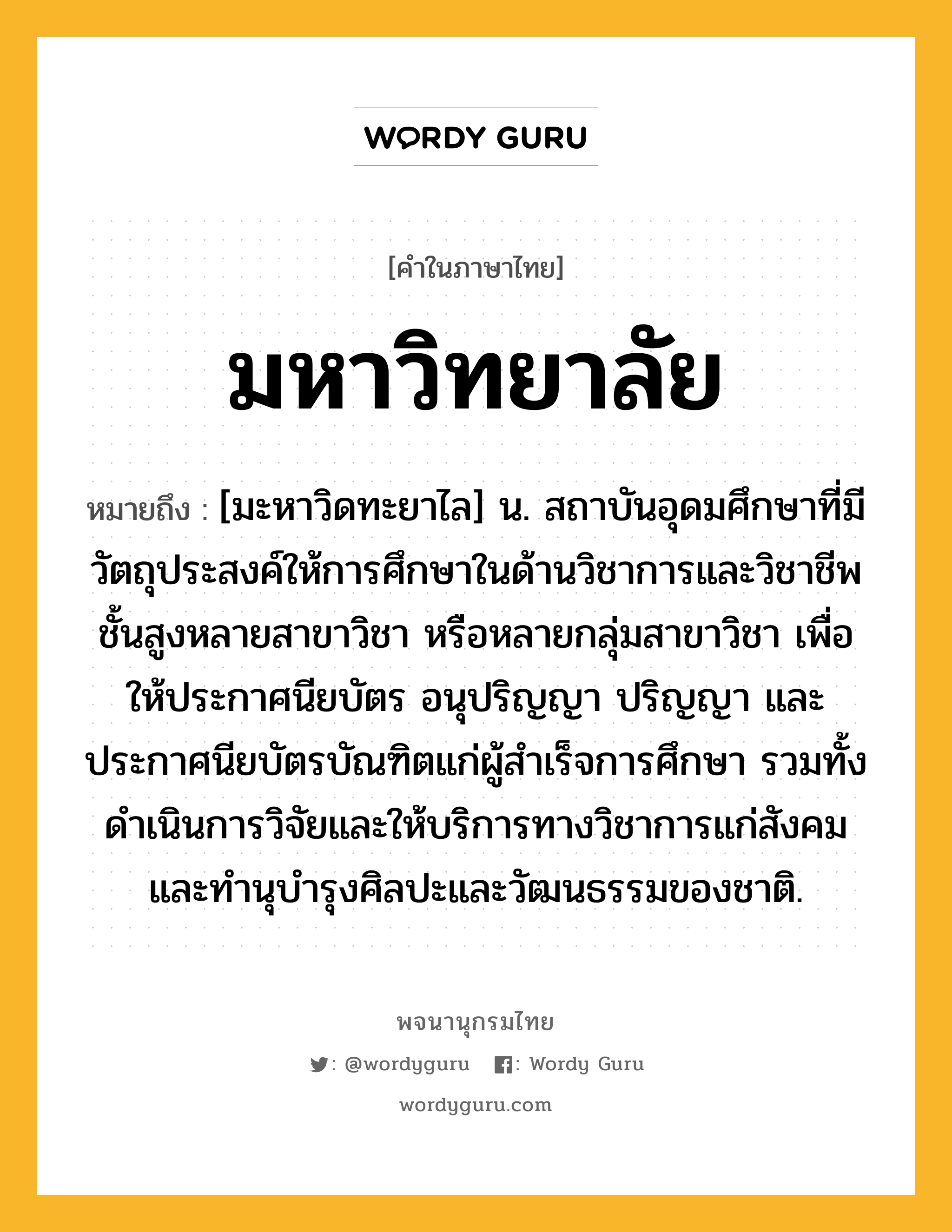 มหาวิทยาลัย หมายถึงอะไร?, คำในภาษาไทย มหาวิทยาลัย หมายถึง [มะหาวิดทะยาไล] น. สถาบันอุดมศึกษาที่มีวัตถุประสงค์ให้การศึกษาในด้านวิชาการและวิชาชีพชั้นสูงหลายสาขาวิชา หรือหลายกลุ่มสาขาวิชา เพื่อให้ประกาศนียบัตร อนุปริญญา ปริญญา และประกาศนียบัตรบัณฑิตแก่ผู้สําเร็จการศึกษา รวมทั้งดําเนินการวิจัยและให้บริการทางวิชาการแก่สังคม และทํานุบํารุงศิลปะและวัฒนธรรมของชาติ.