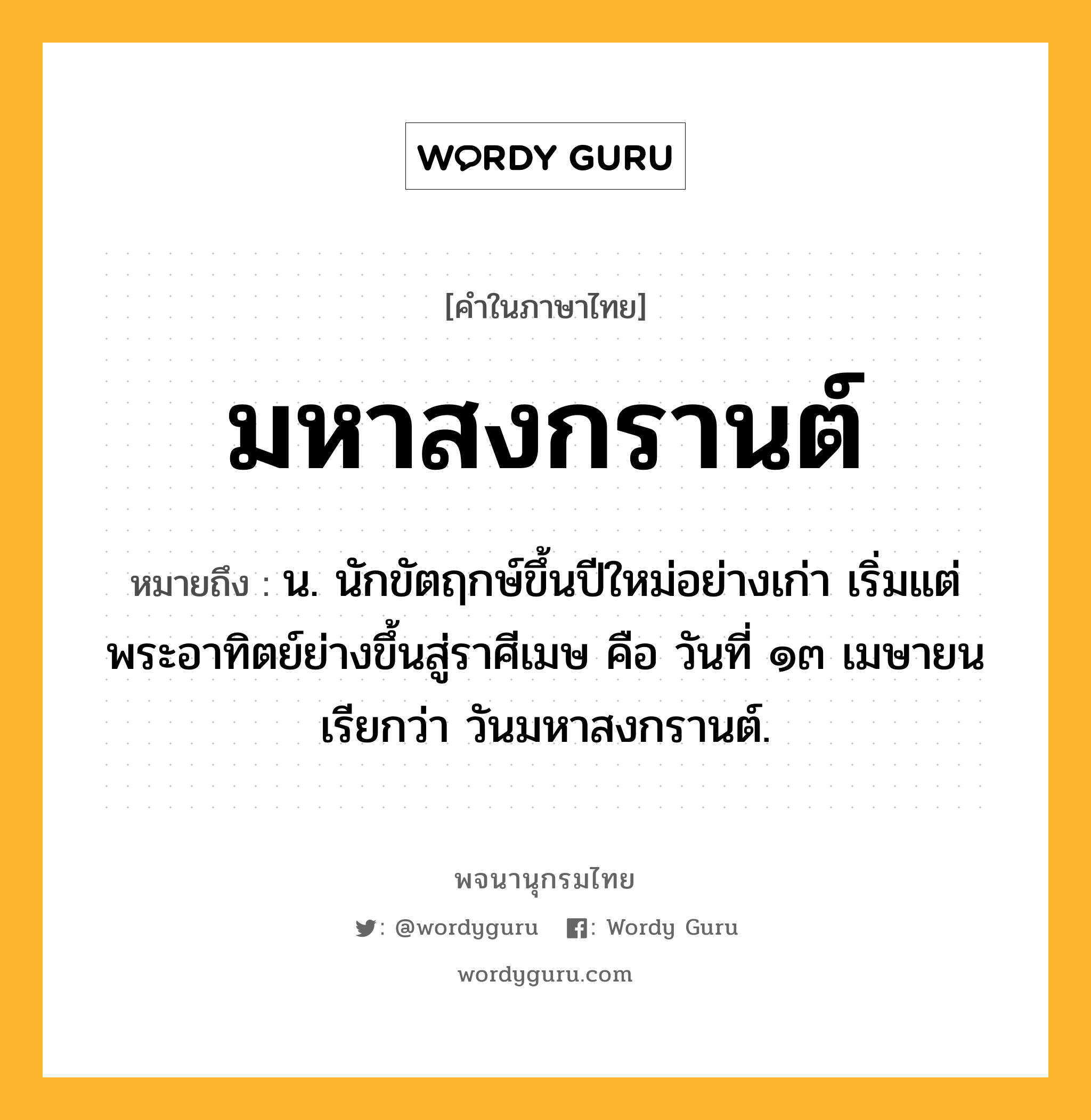 มหาสงกรานต์ หมายถึงอะไร?, คำในภาษาไทย มหาสงกรานต์ หมายถึง น. นักขัตฤกษ์ขึ้นปีใหม่อย่างเก่า เริ่มแต่พระอาทิตย์ย่างขึ้นสู่ราศีเมษ คือ วันที่ ๑๓ เมษายน เรียกว่า วันมหาสงกรานต์.