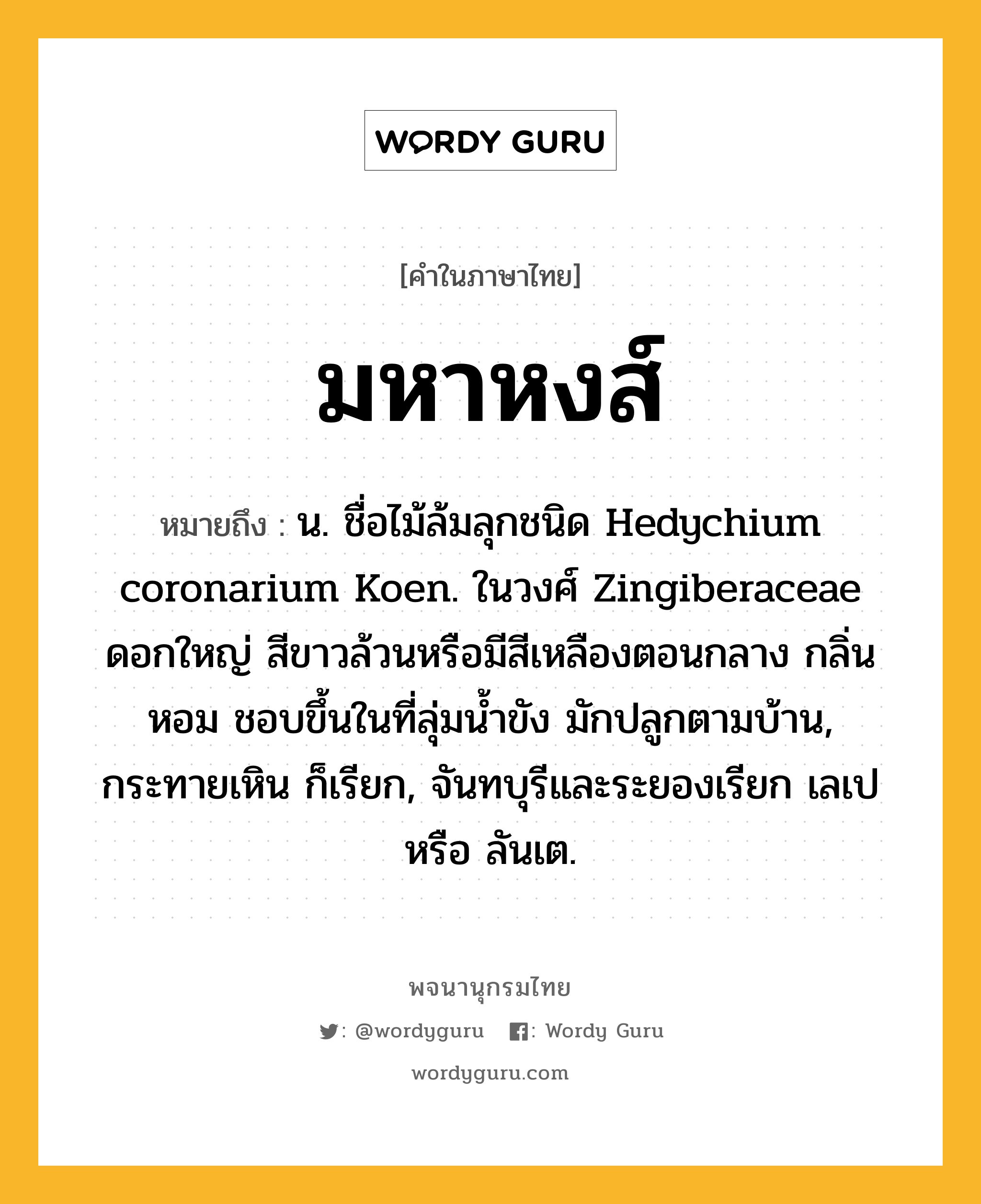 มหาหงส์ ความหมาย หมายถึงอะไร?, คำในภาษาไทย มหาหงส์ หมายถึง น. ชื่อไม้ล้มลุกชนิด Hedychium coronarium Koen. ในวงศ์ Zingiberaceae ดอกใหญ่ สีขาวล้วนหรือมีสีเหลืองตอนกลาง กลิ่นหอม ชอบขึ้นในที่ลุ่มนํ้าขัง มักปลูกตามบ้าน, กระทายเหิน ก็เรียก, จันทบุรีและระยองเรียก เลเป หรือ ลันเต.