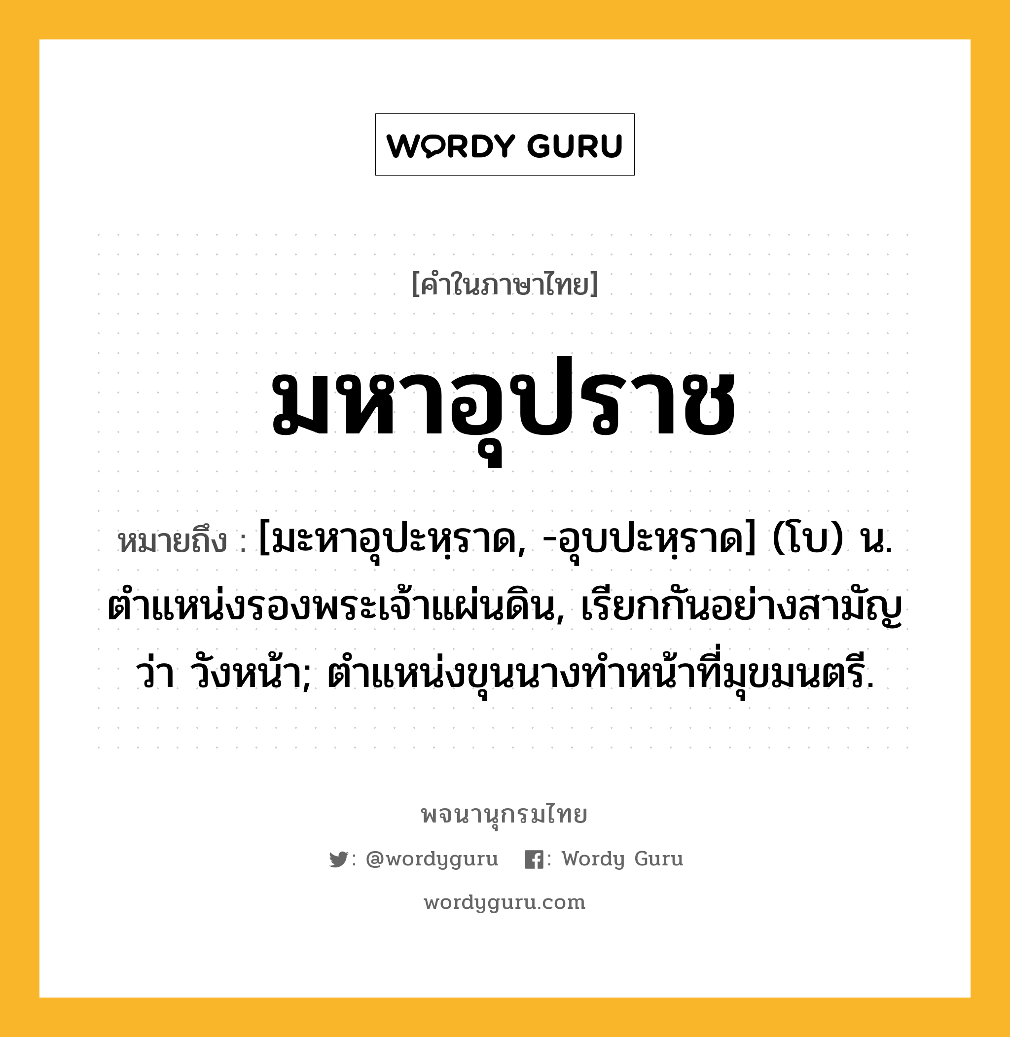 มหาอุปราช หมายถึงอะไร?, คำในภาษาไทย มหาอุปราช หมายถึง [มะหาอุปะหฺราด, -อุบปะหฺราด] (โบ) น. ตำแหน่งรองพระเจ้าแผ่นดิน, เรียกกันอย่างสามัญว่า วังหน้า; ตำแหน่งขุนนางทำหน้าที่มุขมนตรี.