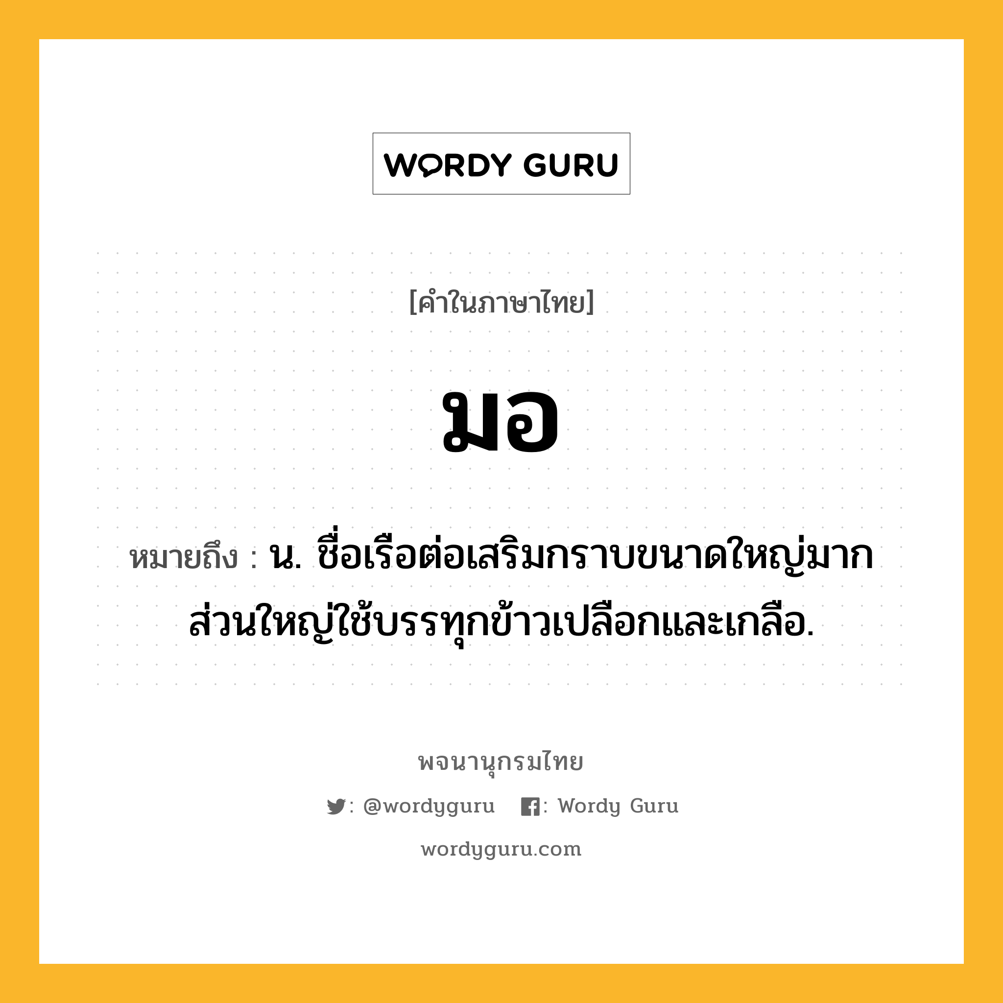 มอ หมายถึงอะไร?, คำในภาษาไทย มอ หมายถึง น. ชื่อเรือต่อเสริมกราบขนาดใหญ่มาก ส่วนใหญ่ใช้บรรทุกข้าวเปลือกและเกลือ.