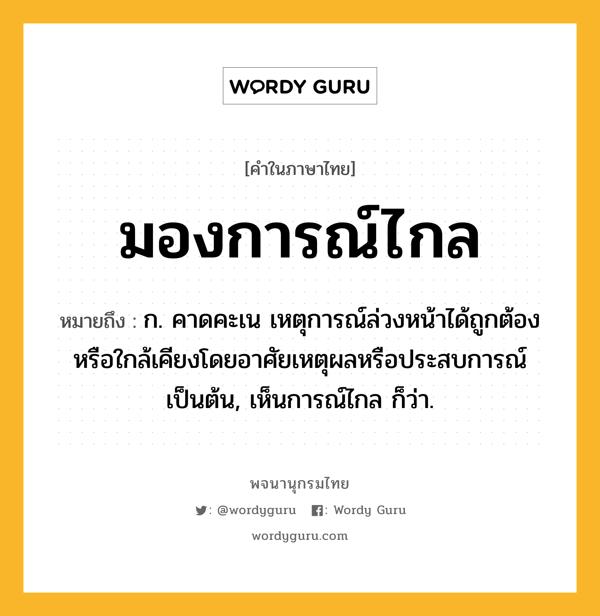 มองการณ์ไกล หมายถึงอะไร?, คำในภาษาไทย มองการณ์ไกล หมายถึง ก. คาดคะเน เหตุการณ์ล่วงหน้าได้ถูกต้องหรือใกล้เคียงโดยอาศัยเหตุผลหรือประสบการณ์เป็นต้น, เห็นการณ์ไกล ก็ว่า.