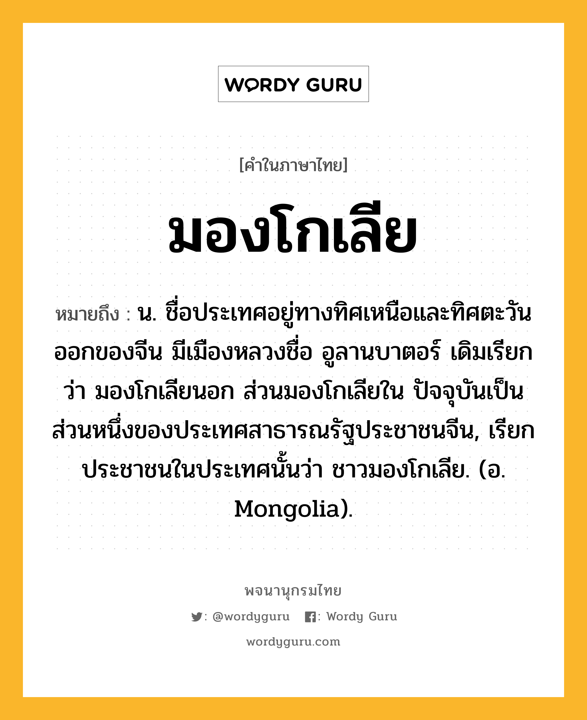 มองโกเลีย ความหมาย หมายถึงอะไร?, คำในภาษาไทย มองโกเลีย หมายถึง น. ชื่อประเทศอยู่ทางทิศเหนือและทิศตะวันออกของจีน มีเมืองหลวงชื่อ อูลานบาตอร์ เดิมเรียกว่า มองโกเลียนอก ส่วนมองโกเลียใน ปัจจุบันเป็นส่วนหนึ่งของประเทศสาธารณรัฐประชาชนจีน, เรียกประชาชนในประเทศนั้นว่า ชาวมองโกเลีย. (อ. Mongolia).