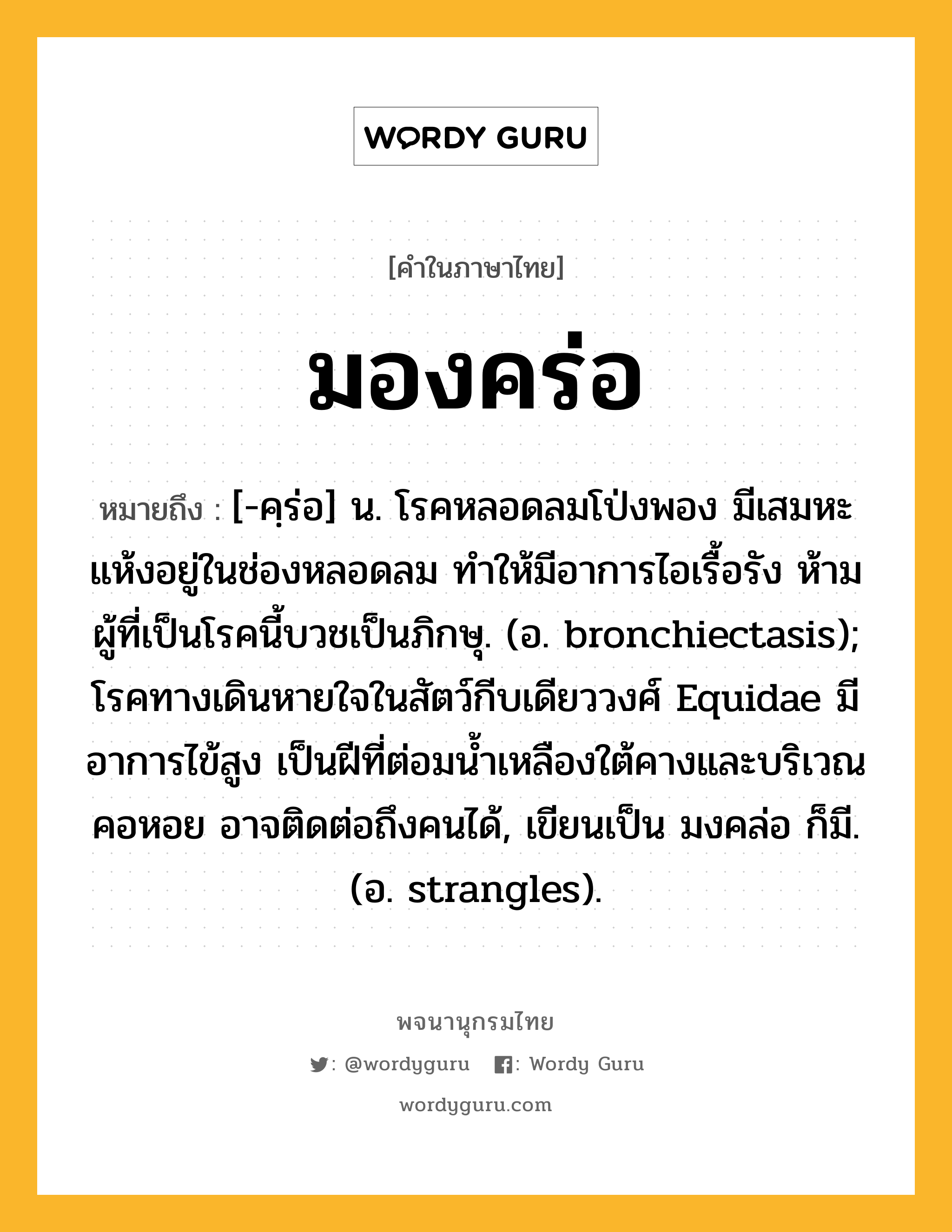 มองคร่อ ความหมาย หมายถึงอะไร?, คำในภาษาไทย มองคร่อ หมายถึง [-คฺร่อ] น. โรคหลอดลมโป่งพอง มีเสมหะแห้งอยู่ในช่องหลอดลม ทําให้มีอาการไอเรื้อรัง ห้ามผู้ที่เป็นโรคนี้บวชเป็นภิกษุ. (อ. bronchiectasis); โรคทางเดินหายใจในสัตว์กีบเดียววงศ์ Equidae มีอาการไข้สูง เป็นฝีที่ต่อมน้ำเหลืองใต้คางและบริเวณคอหอย อาจติดต่อถึงคนได้, เขียนเป็น มงคล่อ ก็มี. (อ. strangles).