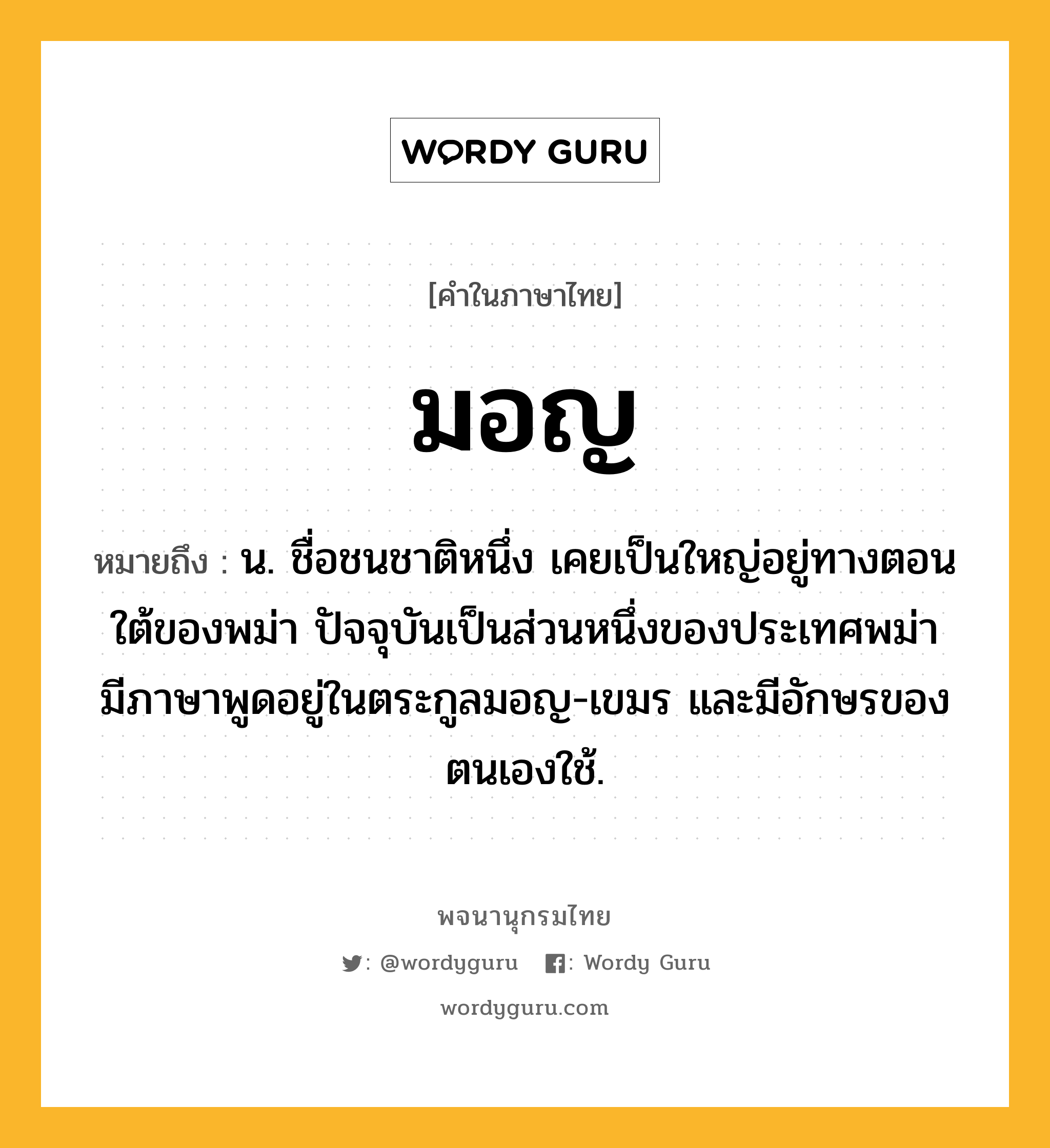 มอญ หมายถึงอะไร?, คำในภาษาไทย มอญ หมายถึง น. ชื่อชนชาติหนึ่ง เคยเป็นใหญ่อยู่ทางตอนใต้ของพม่า ปัจจุบันเป็นส่วนหนึ่งของประเทศพม่า มีภาษาพูดอยู่ในตระกูลมอญ-เขมร และมีอักษรของตนเองใช้.