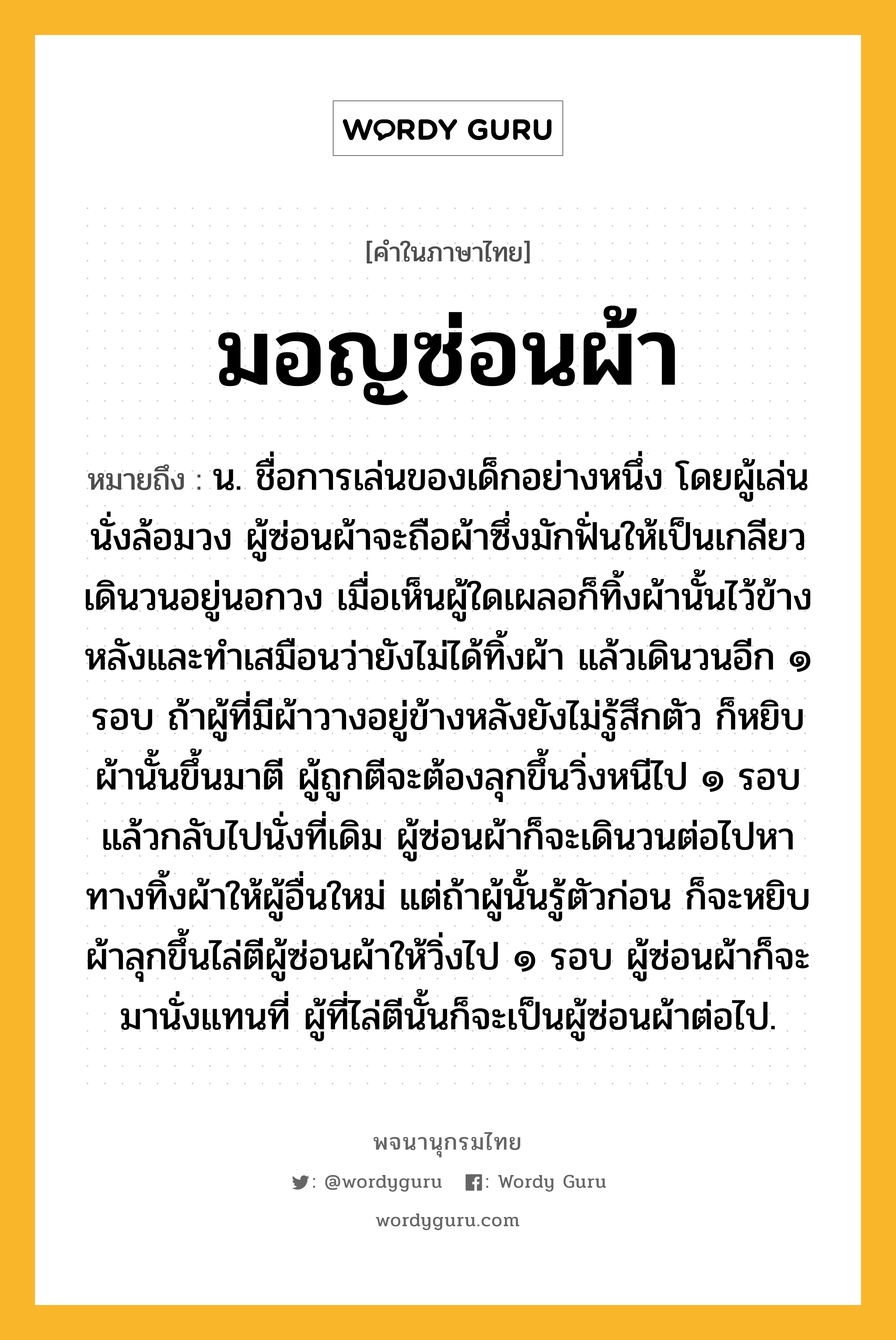 มอญซ่อนผ้า หมายถึงอะไร?, คำในภาษาไทย มอญซ่อนผ้า หมายถึง น. ชื่อการเล่นของเด็กอย่างหนึ่ง โดยผู้เล่นนั่งล้อมวง ผู้ซ่อนผ้าจะถือผ้าซึ่งมักฟั่นให้เป็นเกลียวเดินวนอยู่นอกวง เมื่อเห็นผู้ใดเผลอก็ทิ้งผ้านั้นไว้ข้างหลังและทำเสมือนว่ายังไม่ได้ทิ้งผ้า แล้วเดินวนอีก ๑ รอบ ถ้าผู้ที่มีผ้าวางอยู่ข้างหลังยังไม่รู้สึกตัว ก็หยิบผ้านั้นขึ้นมาตี ผู้ถูกตีจะต้องลุกขึ้นวิ่งหนีไป ๑ รอบ แล้วกลับไปนั่งที่เดิม ผู้ซ่อนผ้าก็จะเดินวนต่อไปหาทางทิ้งผ้าให้ผู้อื่นใหม่ แต่ถ้าผู้นั้นรู้ตัวก่อน ก็จะหยิบผ้าลุกขึ้นไล่ตีผู้ซ่อนผ้าให้วิ่งไป ๑ รอบ ผู้ซ่อนผ้าก็จะมานั่งแทนที่ ผู้ที่ไล่ตีนั้นก็จะเป็นผู้ซ่อนผ้าต่อไป.