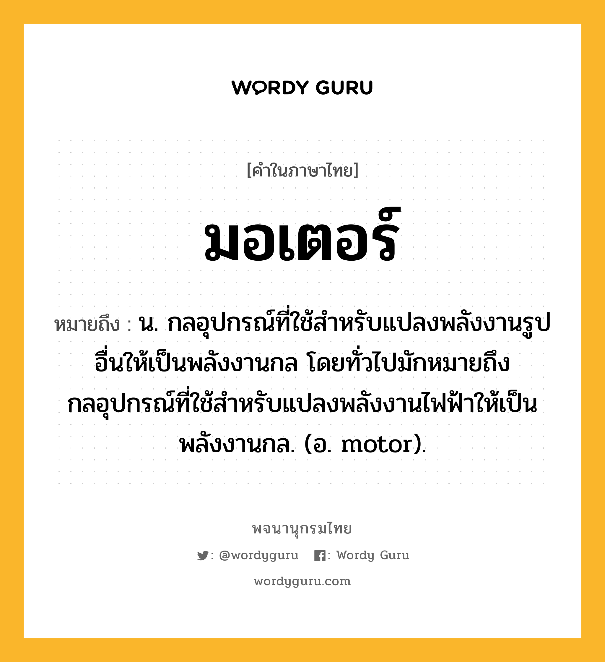 มอเตอร์ หมายถึงอะไร?, คำในภาษาไทย มอเตอร์ หมายถึง น. กลอุปกรณ์ที่ใช้สําหรับแปลงพลังงานรูปอื่นให้เป็นพลังงานกล โดยทั่วไปมักหมายถึงกลอุปกรณ์ที่ใช้สําหรับแปลงพลังงานไฟฟ้าให้เป็นพลังงานกล. (อ. motor).