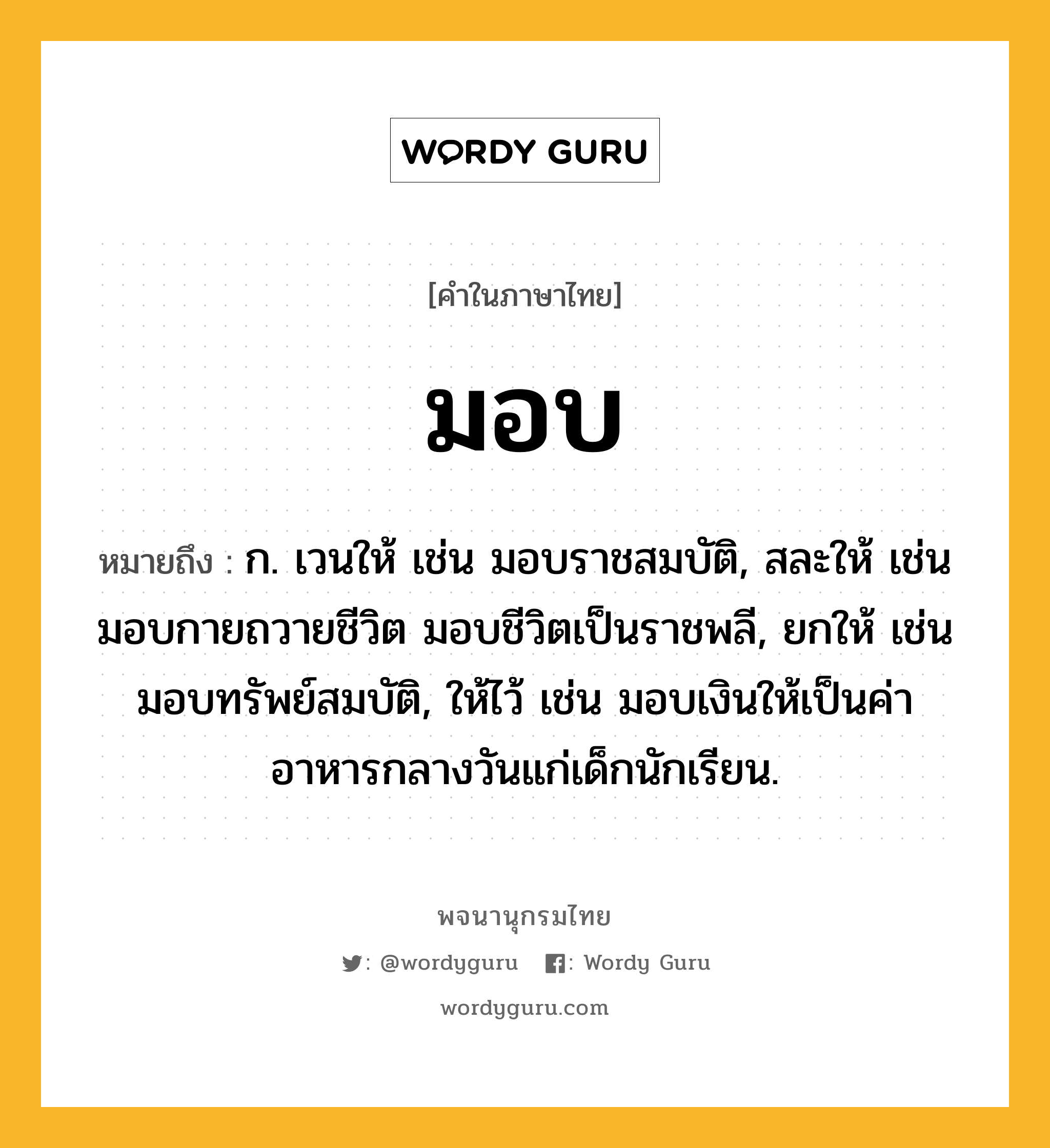 มอบ หมายถึงอะไร?, คำในภาษาไทย มอบ หมายถึง ก. เวนให้ เช่น มอบราชสมบัติ, สละให้ เช่น มอบกายถวายชีวิต มอบชีวิตเป็นราชพลี, ยกให้ เช่น มอบทรัพย์สมบัติ, ให้ไว้ เช่น มอบเงินให้เป็นค่าอาหารกลางวันแก่เด็กนักเรียน.