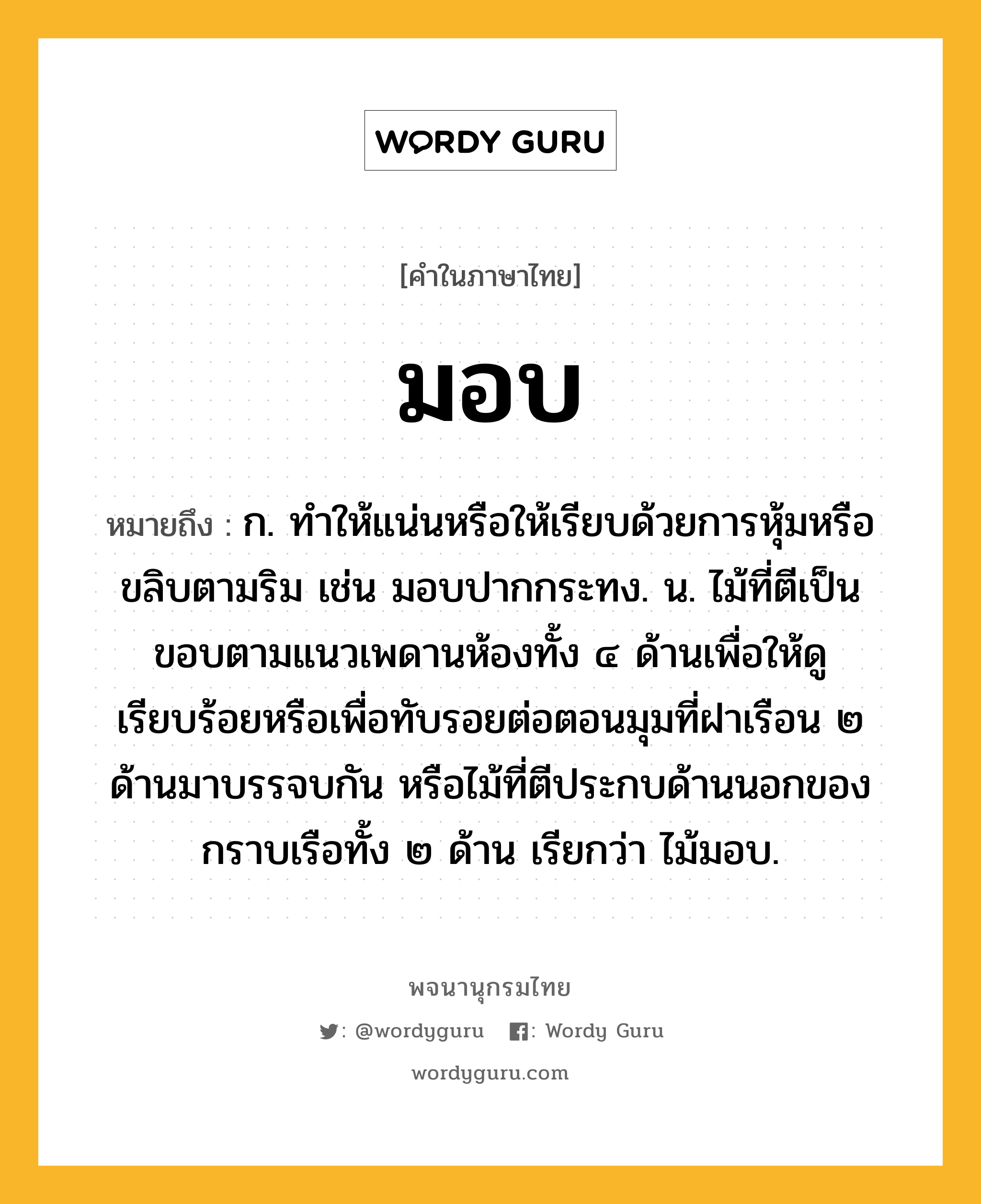 มอบ หมายถึงอะไร?, คำในภาษาไทย มอบ หมายถึง ก. ทําให้แน่นหรือให้เรียบด้วยการหุ้มหรือขลิบตามริม เช่น มอบปากกระทง. น. ไม้ที่ตีเป็นขอบตามแนวเพดานห้องทั้ง ๔ ด้านเพื่อให้ดูเรียบร้อยหรือเพื่อทับรอยต่อตอนมุมที่ฝาเรือน ๒ ด้านมาบรรจบกัน หรือไม้ที่ตีประกบด้านนอกของกราบเรือทั้ง ๒ ด้าน เรียกว่า ไม้มอบ.