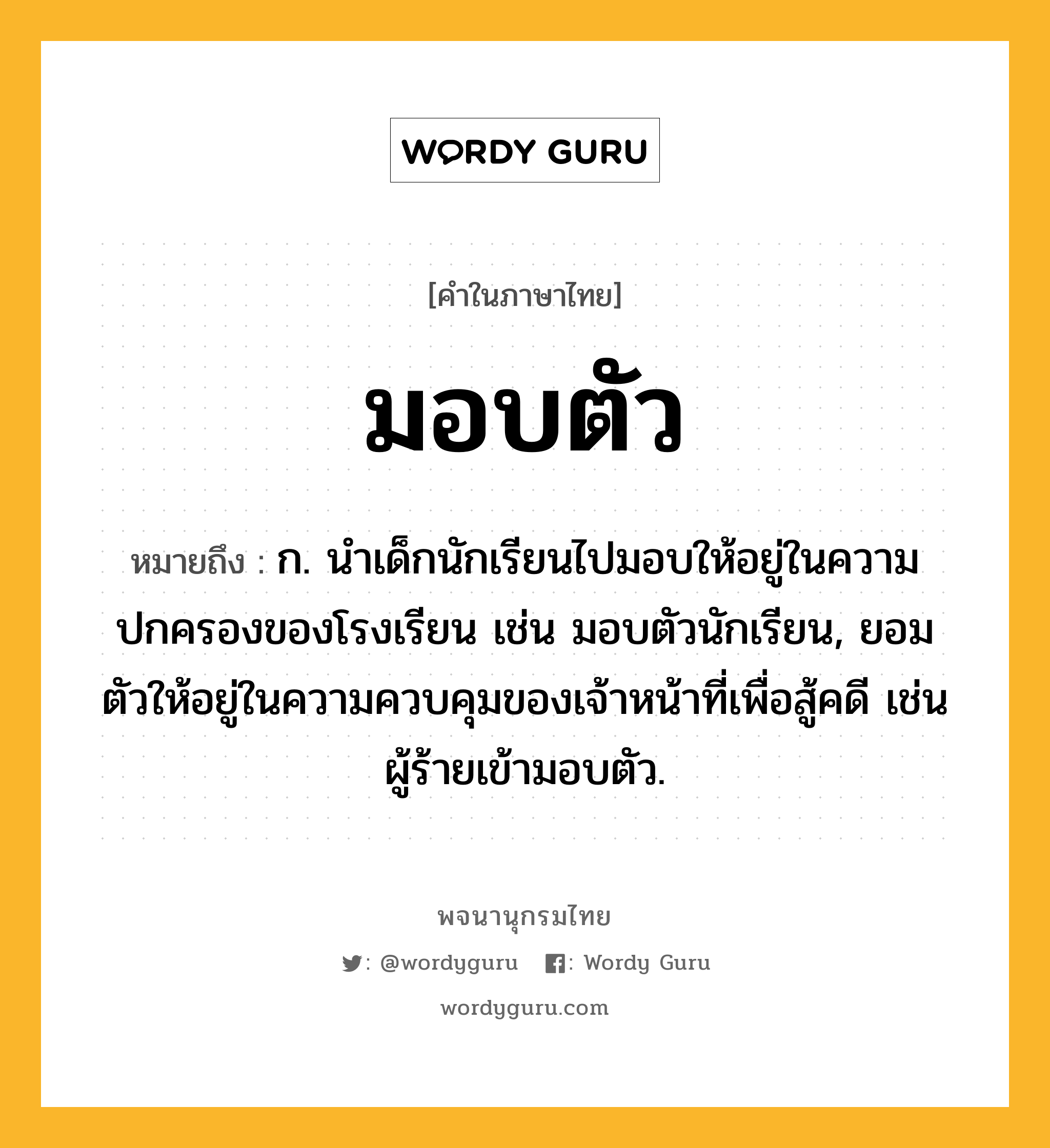 มอบตัว หมายถึงอะไร?, คำในภาษาไทย มอบตัว หมายถึง ก. นำเด็กนักเรียนไปมอบให้อยู่ในความปกครองของโรงเรียน เช่น มอบตัวนักเรียน, ยอมตัวให้อยู่ในความควบคุมของเจ้าหน้าที่เพื่อสู้คดี เช่น ผู้ร้ายเข้ามอบตัว.