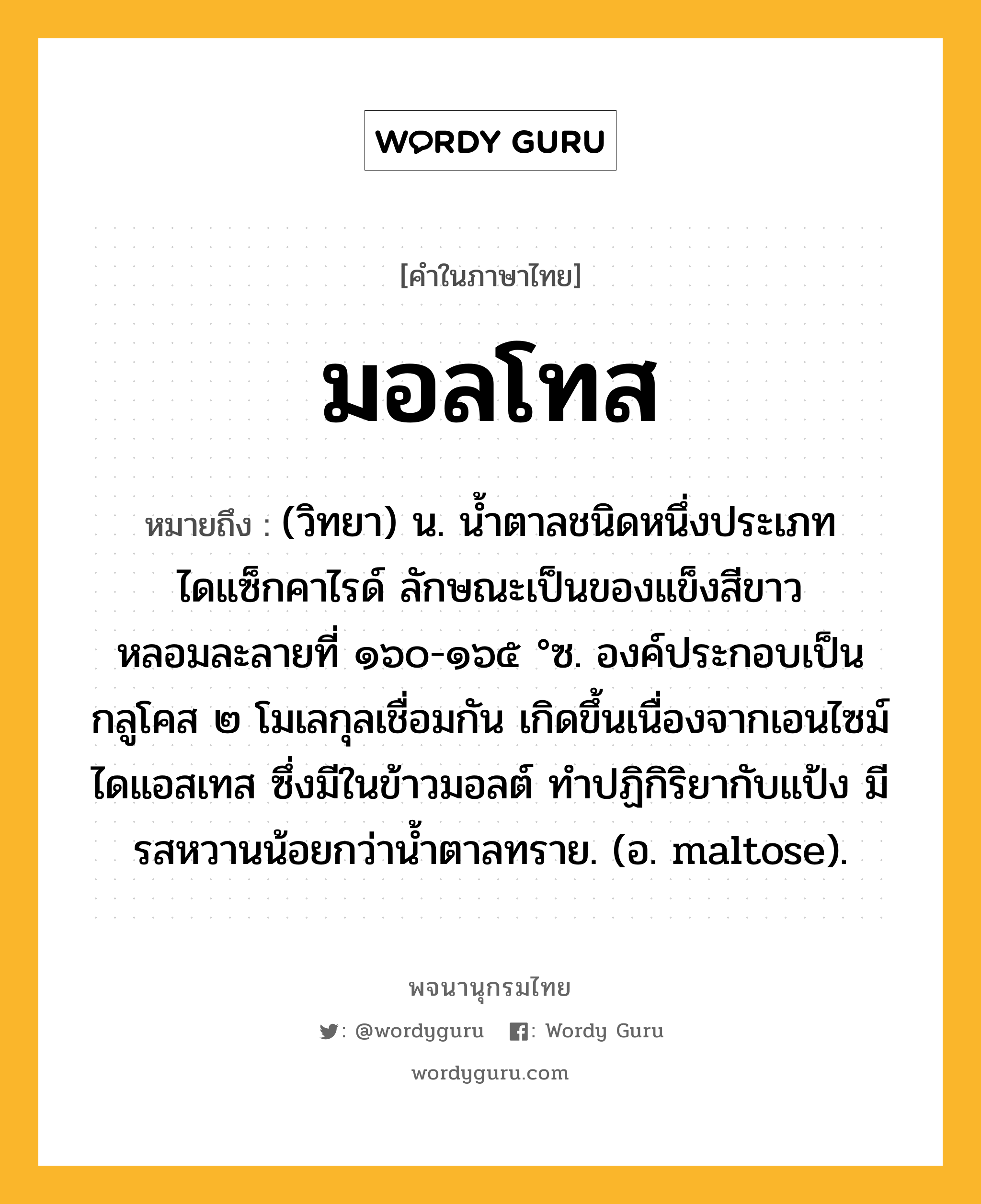 มอลโทส หมายถึงอะไร?, คำในภาษาไทย มอลโทส หมายถึง (วิทยา) น. นํ้าตาลชนิดหนึ่งประเภทไดแซ็กคาไรด์ ลักษณะเป็นของแข็งสีขาว หลอมละลายที่ ๑๖๐-๑๖๕ °ซ. องค์ประกอบเป็นกลูโคส ๒ โมเลกุลเชื่อมกัน เกิดขึ้นเนื่องจากเอนไซม์ไดแอสเทส ซึ่งมีในข้าวมอลต์ ทําปฏิกิริยากับแป้ง มีรสหวานน้อยกว่านํ้าตาลทราย. (อ. maltose).