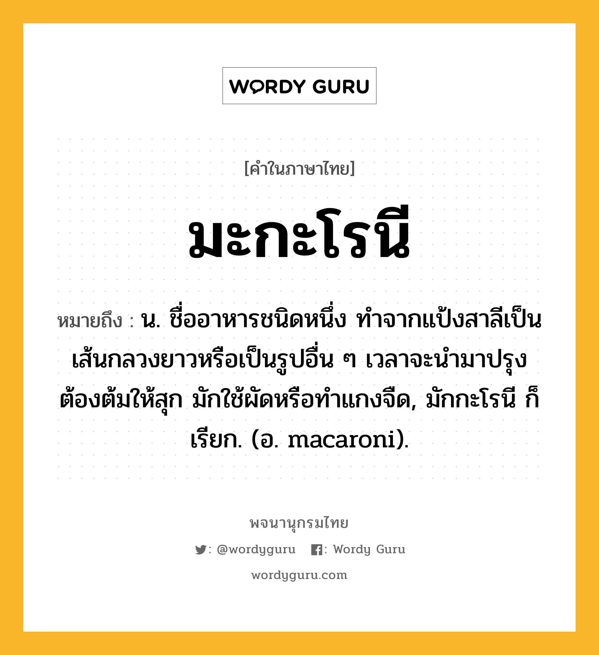 มะกะโรนี หมายถึงอะไร?, คำในภาษาไทย มะกะโรนี หมายถึง น. ชื่ออาหารชนิดหนึ่ง ทําจากแป้งสาลีเป็นเส้นกลวงยาวหรือเป็นรูปอื่น ๆ เวลาจะนํามาปรุงต้องต้มให้สุก มักใช้ผัดหรือทำแกงจืด, มักกะโรนี ก็เรียก. (อ. macaroni).