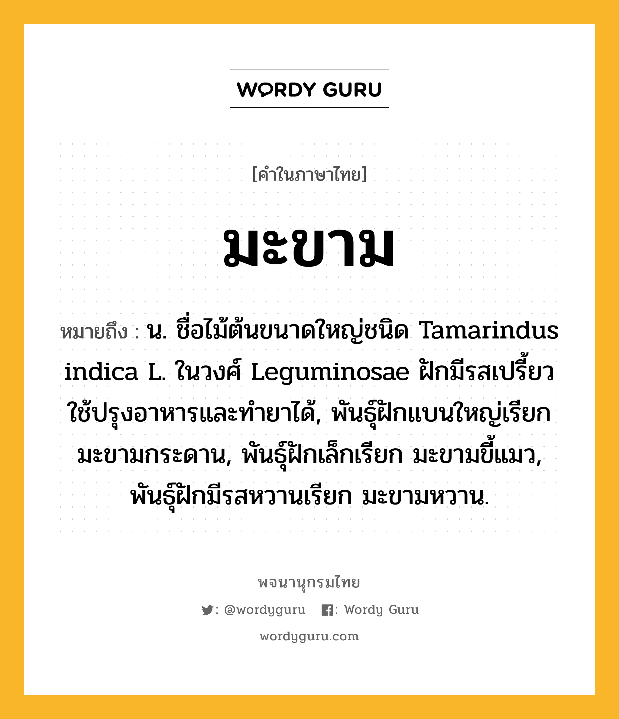 มะขาม หมายถึงอะไร?, คำในภาษาไทย มะขาม หมายถึง น. ชื่อไม้ต้นขนาดใหญ่ชนิด Tamarindus indica L. ในวงศ์ Leguminosae ฝักมีรสเปรี้ยว ใช้ปรุงอาหารและทํายาได้, พันธุ์ฝักแบนใหญ่เรียก มะขามกระดาน, พันธุ์ฝักเล็กเรียก มะขามขี้แมว, พันธุ์ฝักมีรสหวานเรียก มะขามหวาน.