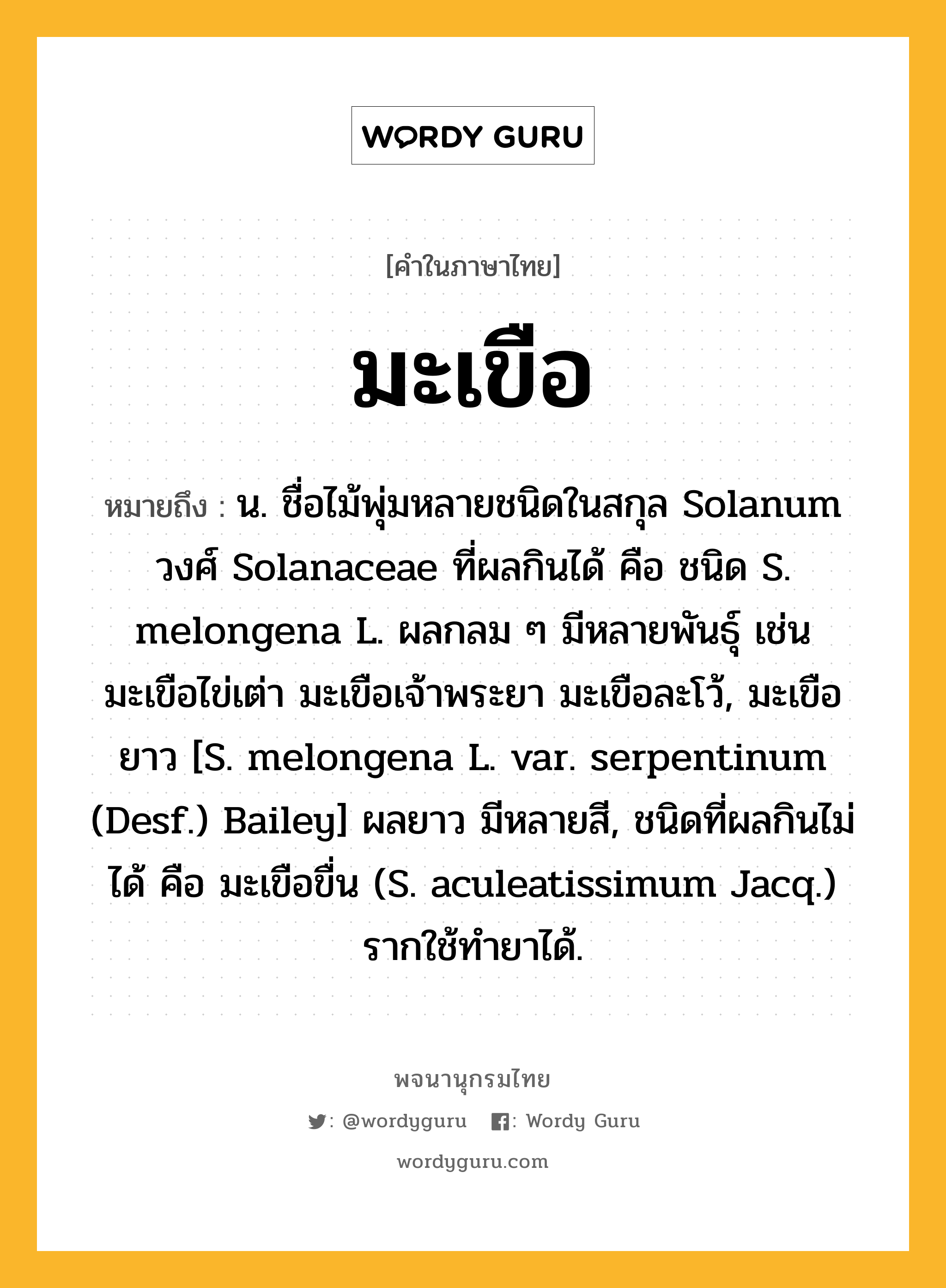 มะเขือ หมายถึงอะไร?, คำในภาษาไทย มะเขือ หมายถึง น. ชื่อไม้พุ่มหลายชนิดในสกุล Solanum วงศ์ Solanaceae ที่ผลกินได้ คือ ชนิด S. melongena L. ผลกลม ๆ มีหลายพันธุ์ เช่น มะเขือไข่เต่า มะเขือเจ้าพระยา มะเขือละโว้, มะเขือยาว [S. melongena L. var. serpentinum (Desf.) Bailey] ผลยาว มีหลายสี, ชนิดที่ผลกินไม่ได้ คือ มะเขือขื่น (S. aculeatissimum Jacq.) รากใช้ทํายาได้.