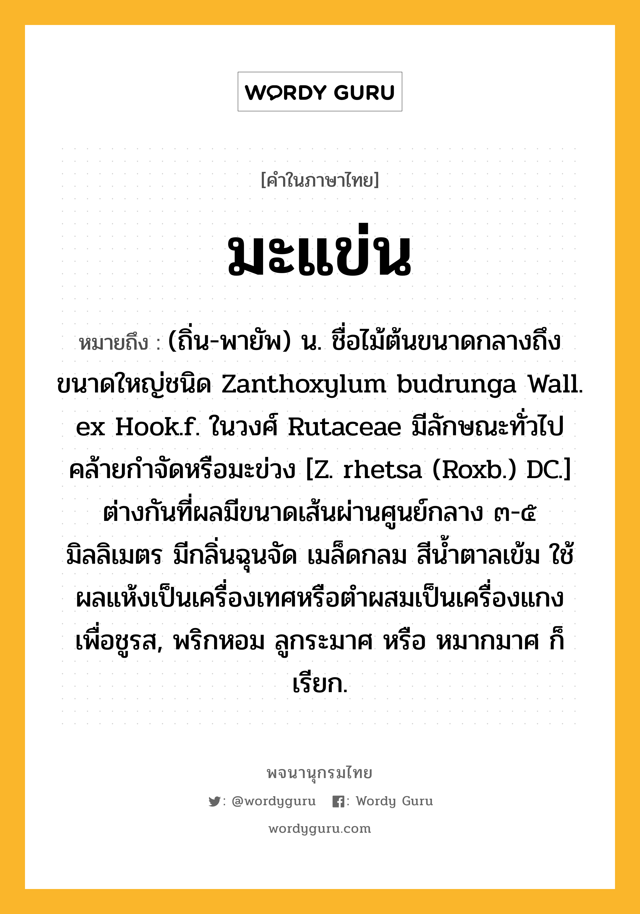 มะแข่น หมายถึงอะไร?, คำในภาษาไทย มะแข่น หมายถึง (ถิ่น-พายัพ) น. ชื่อไม้ต้นขนาดกลางถึงขนาดใหญ่ชนิด Zanthoxylum budrunga Wall. ex Hook.f. ในวงศ์ Rutaceae มีลักษณะทั่วไปคล้ายกําจัดหรือมะข่วง [Z. rhetsa (Roxb.) DC.] ต่างกันที่ผลมีขนาดเส้นผ่านศูนย์กลาง ๓-๕ มิลลิเมตร มีกลิ่นฉุนจัด เมล็ดกลม สีนํ้าตาลเข้ม ใช้ผลแห้งเป็นเครื่องเทศหรือตําผสมเป็นเครื่องแกงเพื่อชูรส, พริกหอม ลูกระมาศ หรือ หมากมาศ ก็เรียก.