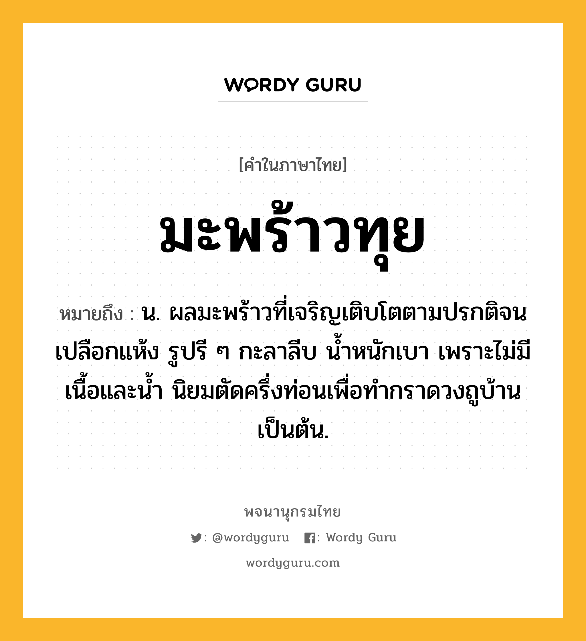 มะพร้าวทุย หมายถึงอะไร?, คำในภาษาไทย มะพร้าวทุย หมายถึง น. ผลมะพร้าวที่เจริญเติบโตตามปรกติจนเปลือกแห้ง รูปรี ๆ กะลาลีบ นํ้าหนักเบา เพราะไม่มีเนื้อและนํ้า นิยมตัดครึ่งท่อนเพื่อทํากราดวงถูบ้านเป็นต้น.