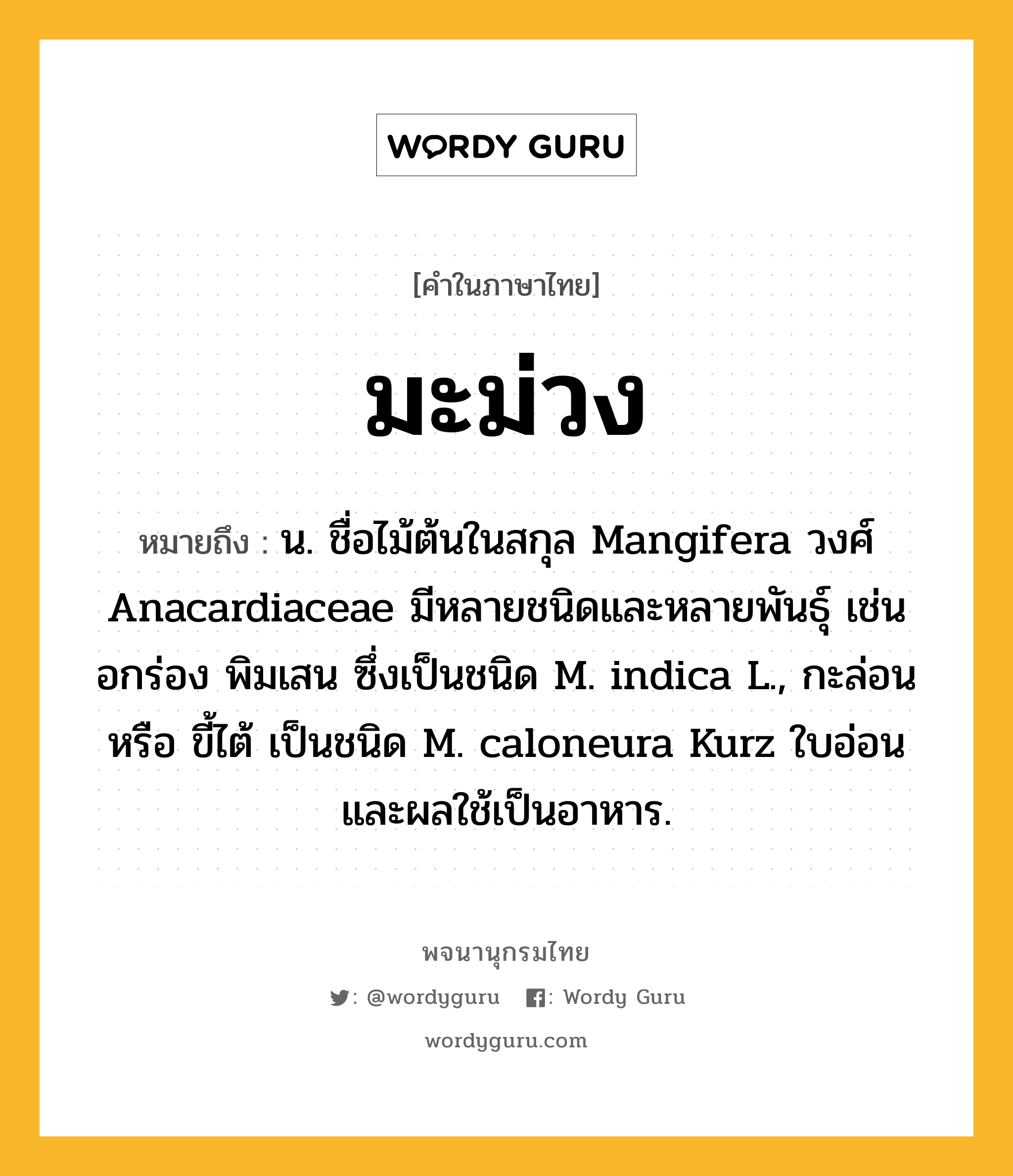 มะม่วง หมายถึงอะไร?, คำในภาษาไทย มะม่วง หมายถึง น. ชื่อไม้ต้นในสกุล Mangifera วงศ์ Anacardiaceae มีหลายชนิดและหลายพันธุ์ เช่น อกร่อง พิมเสน ซึ่งเป็นชนิด M. indica L., กะล่อน หรือ ขี้ไต้ เป็นชนิด M. caloneura Kurz ใบอ่อนและผลใช้เป็นอาหาร.