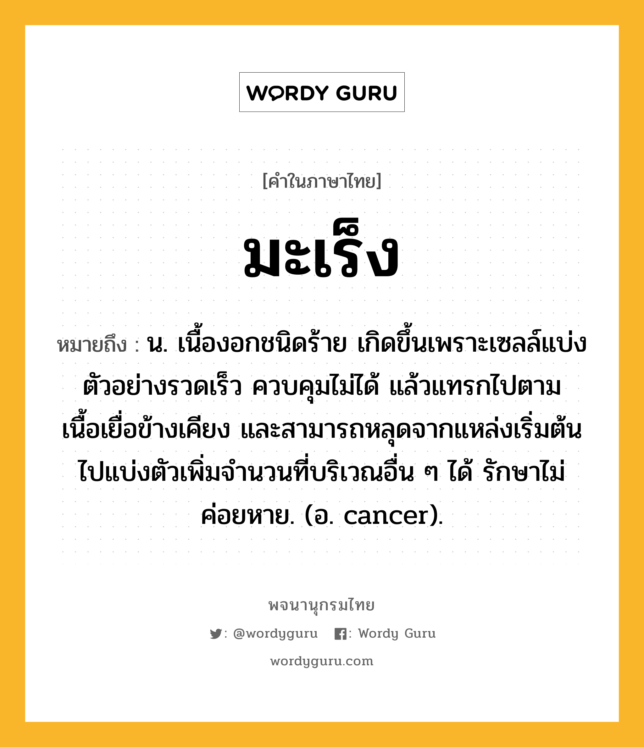 มะเร็ง ความหมาย หมายถึงอะไร?, คำในภาษาไทย มะเร็ง หมายถึง น. เนื้องอกชนิดร้าย เกิดขึ้นเพราะเซลล์แบ่งตัวอย่างรวดเร็ว ควบคุมไม่ได้ แล้วแทรกไปตามเนื้อเยื่อข้างเคียง และสามารถหลุดจากแหล่งเริ่มต้นไปแบ่งตัวเพิ่มจำนวนที่บริเวณอื่น ๆ ได้ รักษาไม่ค่อยหาย. (อ. cancer).