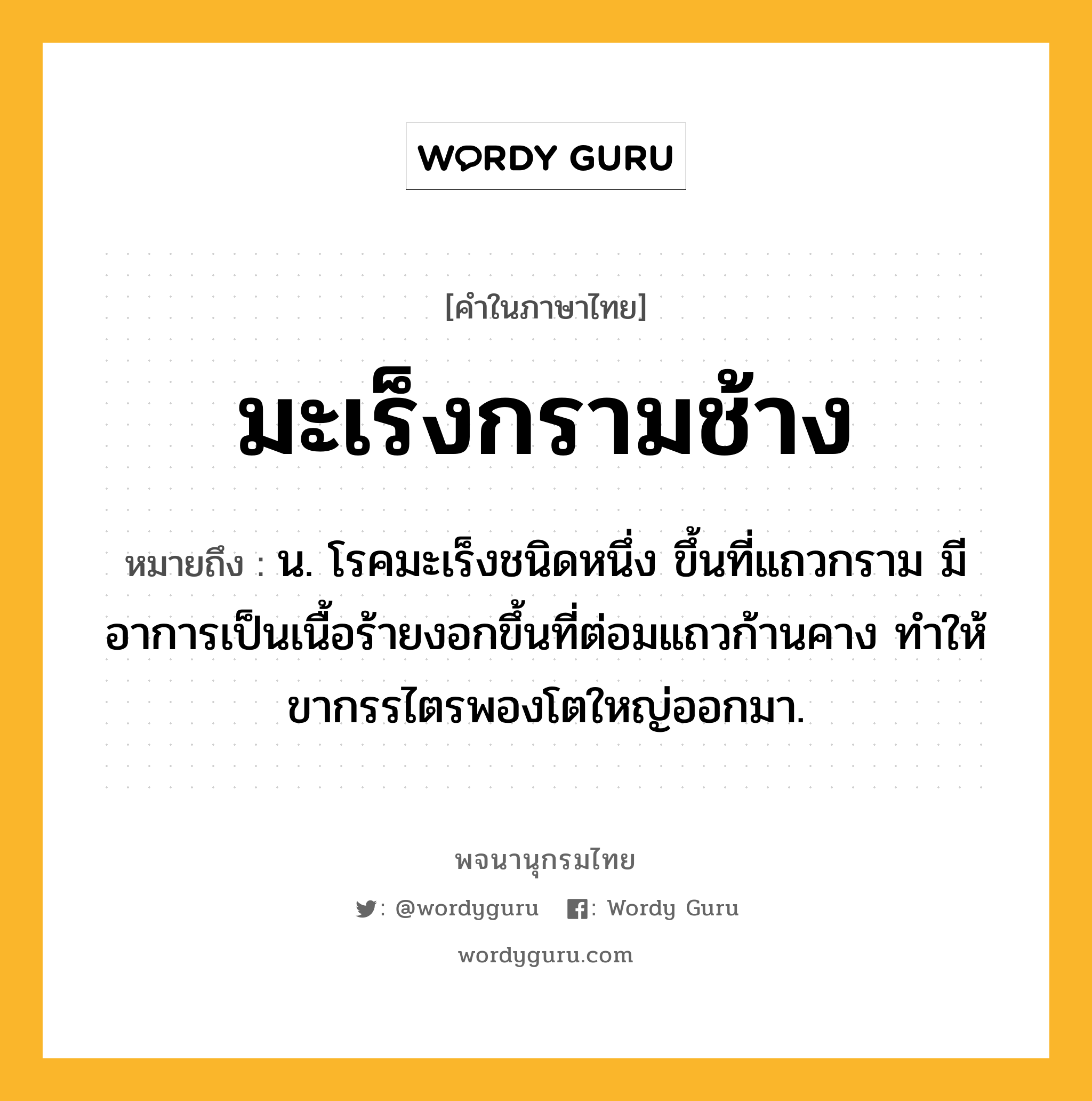 มะเร็งกรามช้าง หมายถึงอะไร?, คำในภาษาไทย มะเร็งกรามช้าง หมายถึง น. โรคมะเร็งชนิดหนึ่ง ขึ้นที่แถวกราม มีอาการเป็นเนื้อร้ายงอกขึ้นที่ต่อมแถวก้านคาง ทำให้ขากรรไตรพองโตใหญ่ออกมา.