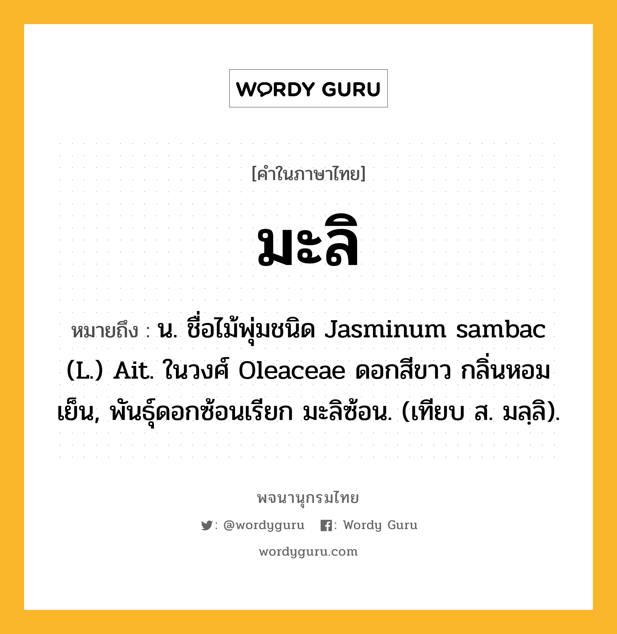 มะลิ หมายถึงอะไร?, คำในภาษาไทย มะลิ หมายถึง น. ชื่อไม้พุ่มชนิด Jasminum sambac (L.) Ait. ในวงศ์ Oleaceae ดอกสีขาว กลิ่นหอมเย็น, พันธุ์ดอกซ้อนเรียก มะลิซ้อน. (เทียบ ส. มลฺลิ).