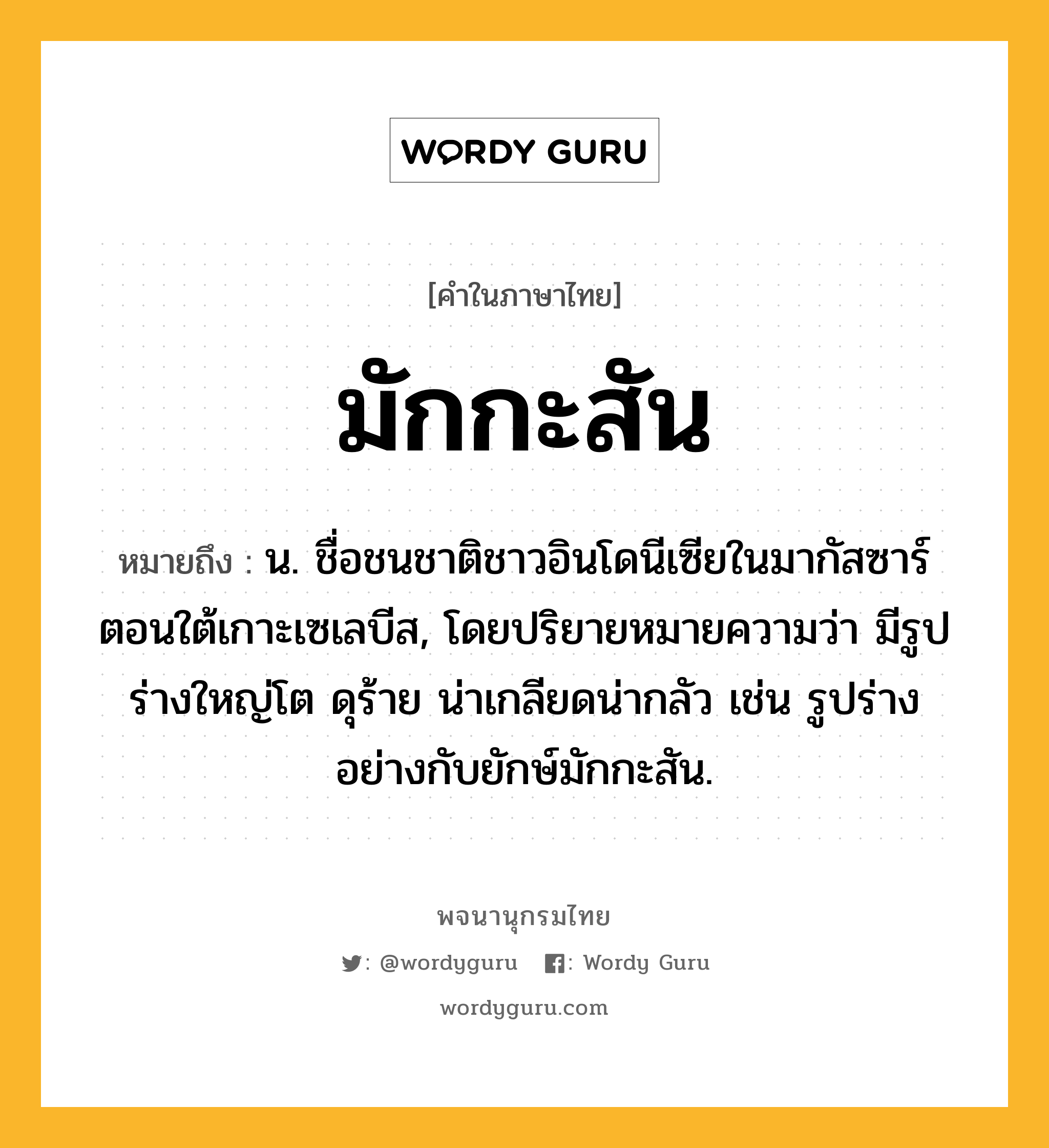 มักกะสัน ความหมาย หมายถึงอะไร?, คำในภาษาไทย มักกะสัน หมายถึง น. ชื่อชนชาติชาวอินโดนีเซียในมากัสซาร์ตอนใต้เกาะเซเลบีส, โดยปริยายหมายความว่า มีรูปร่างใหญ่โต ดุร้าย น่าเกลียดน่ากลัว เช่น รูปร่างอย่างกับยักษ์มักกะสัน.