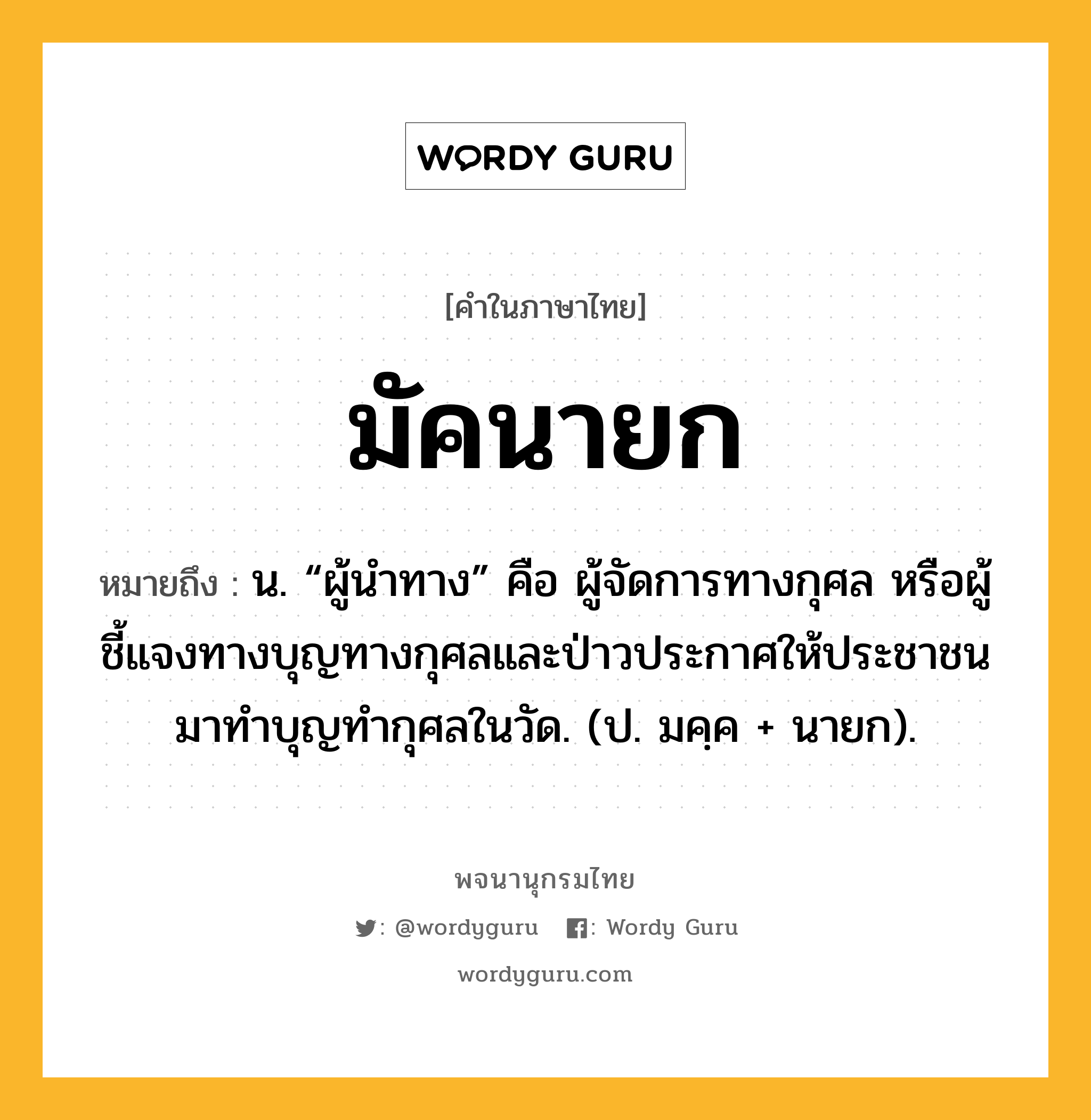 มัคนายก หมายถึงอะไร?, คำในภาษาไทย มัคนายก หมายถึง น. “ผู้นําทาง” คือ ผู้จัดการทางกุศล หรือผู้ชี้แจงทางบุญทางกุศลและป่าวประกาศให้ประชาชนมาทำบุญทำกุศลในวัด. (ป. มคฺค + นายก).