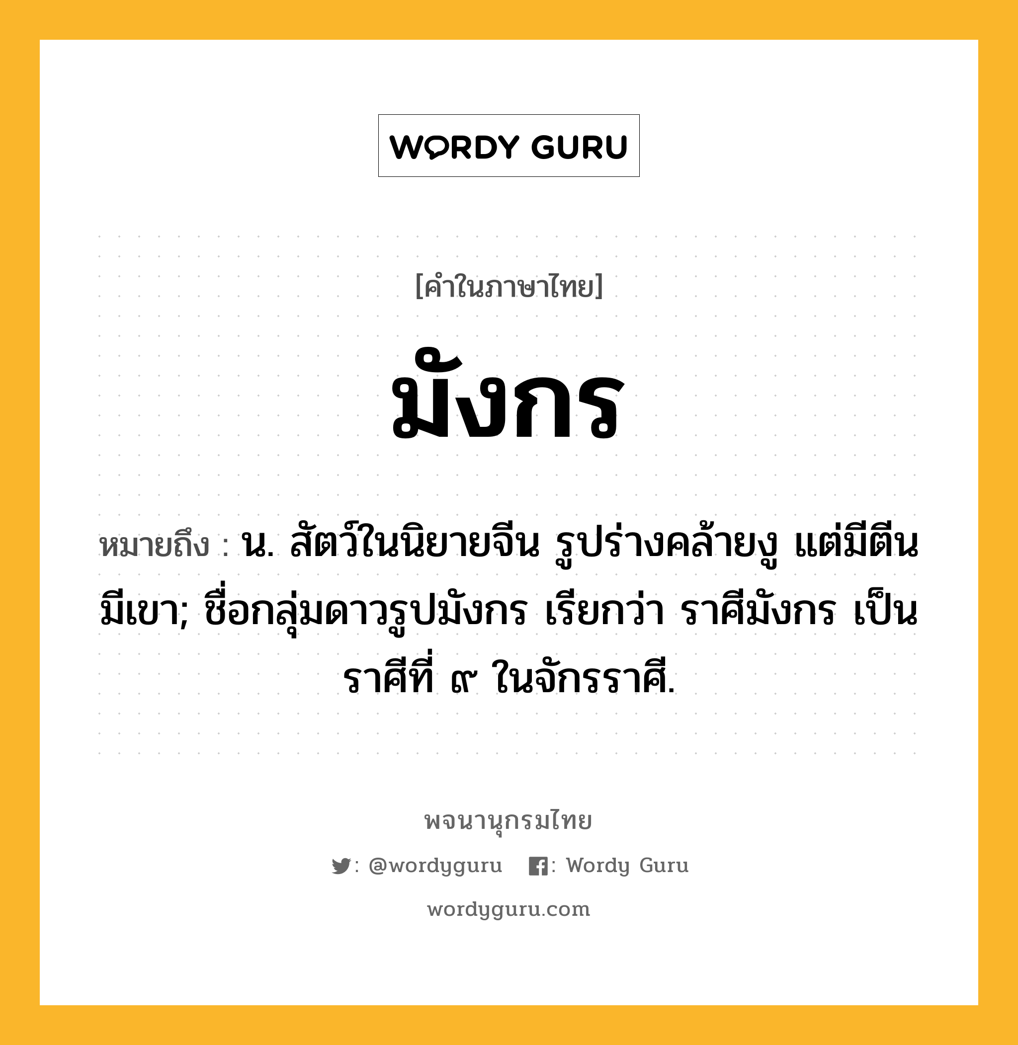 มังกร หมายถึงอะไร?, คำในภาษาไทย มังกร หมายถึง น. สัตว์ในนิยายจีน รูปร่างคล้ายงู แต่มีตีน มีเขา; ชื่อกลุ่มดาวรูปมังกร เรียกว่า ราศีมังกร เป็นราศีที่ ๙ ในจักรราศี.