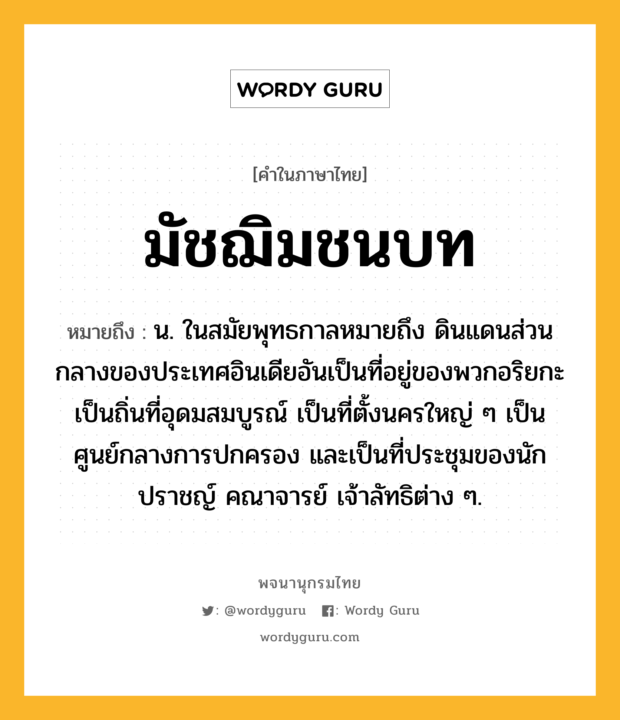 มัชฌิมชนบท หมายถึงอะไร?, คำในภาษาไทย มัชฌิมชนบท หมายถึง น. ในสมัยพุทธกาลหมายถึง ดินแดนส่วนกลางของประเทศอินเดียอันเป็นที่อยู่ของพวกอริยกะ เป็นถิ่นที่อุดมสมบูรณ์ เป็นที่ตั้งนครใหญ่ ๆ เป็นศูนย์กลางการปกครอง และเป็นที่ประชุมของนักปราชญ์ คณาจารย์ เจ้าลัทธิต่าง ๆ.