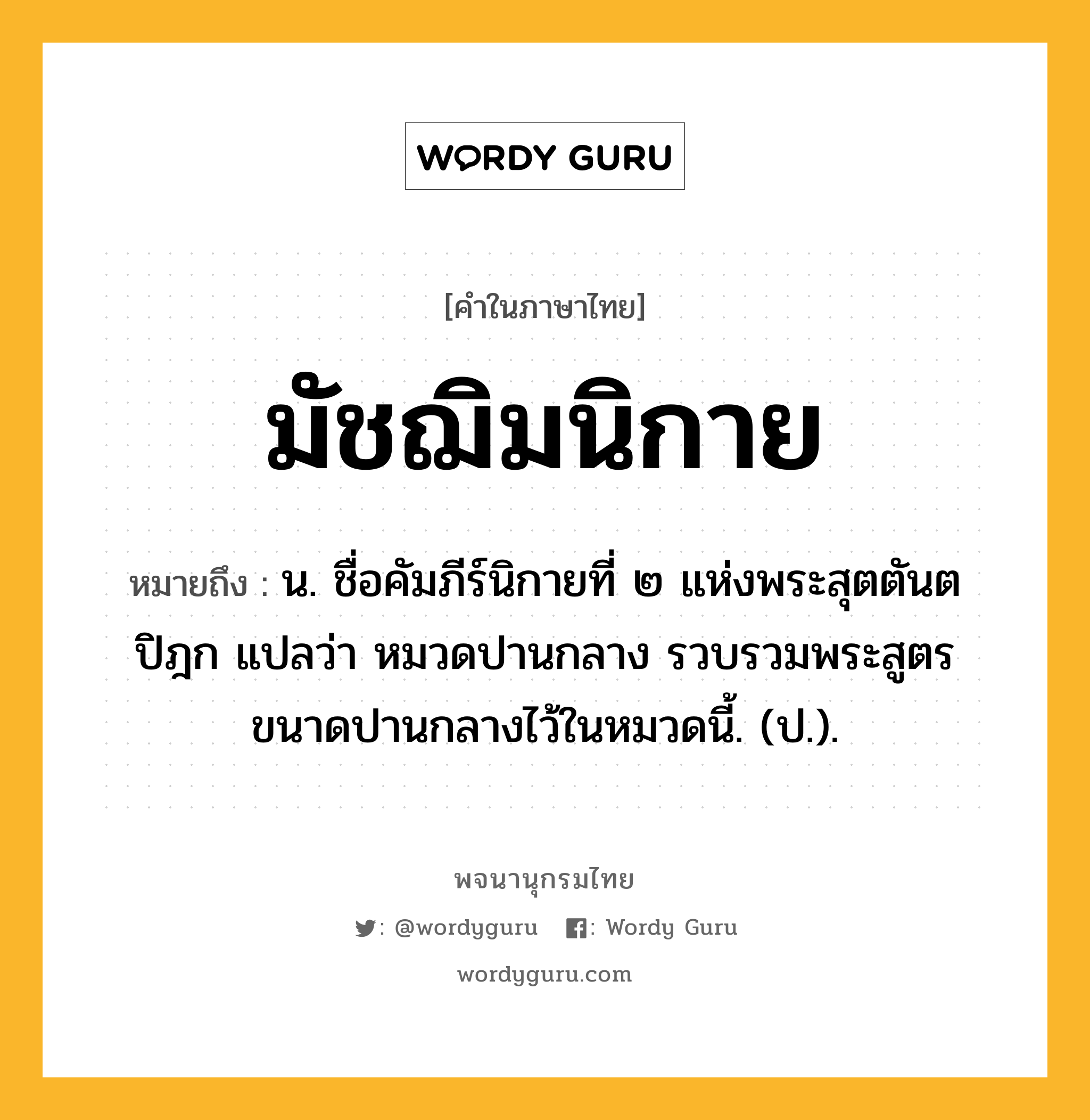 มัชฌิมนิกาย หมายถึงอะไร?, คำในภาษาไทย มัชฌิมนิกาย หมายถึง น. ชื่อคัมภีร์นิกายที่ ๒ แห่งพระสุตตันตปิฎก แปลว่า หมวดปานกลาง รวบรวมพระสูตรขนาดปานกลางไว้ในหมวดนี้. (ป.).