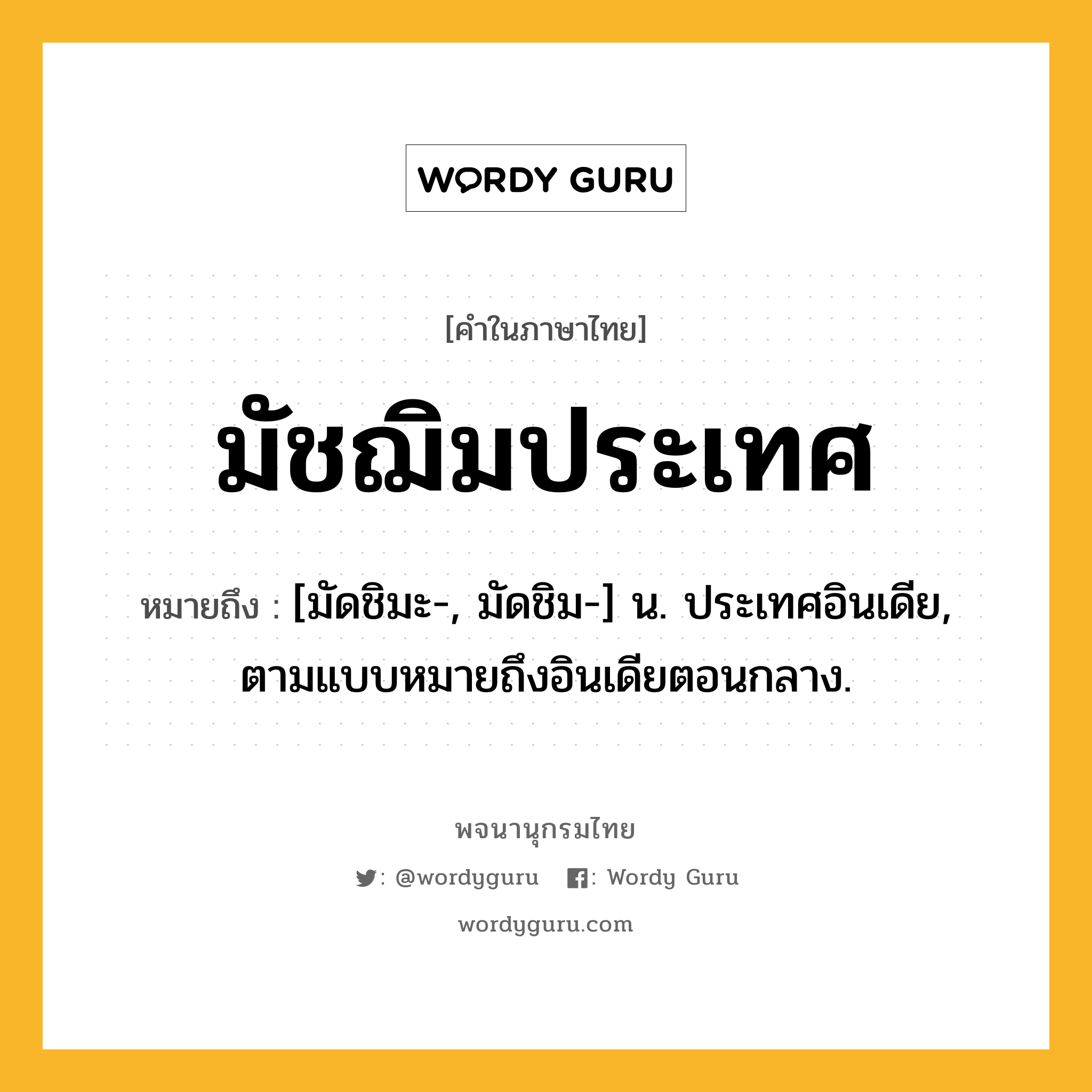 มัชฌิมประเทศ หมายถึงอะไร?, คำในภาษาไทย มัชฌิมประเทศ หมายถึง [มัดชิมะ-, มัดชิม-] น. ประเทศอินเดีย, ตามแบบหมายถึงอินเดียตอนกลาง.