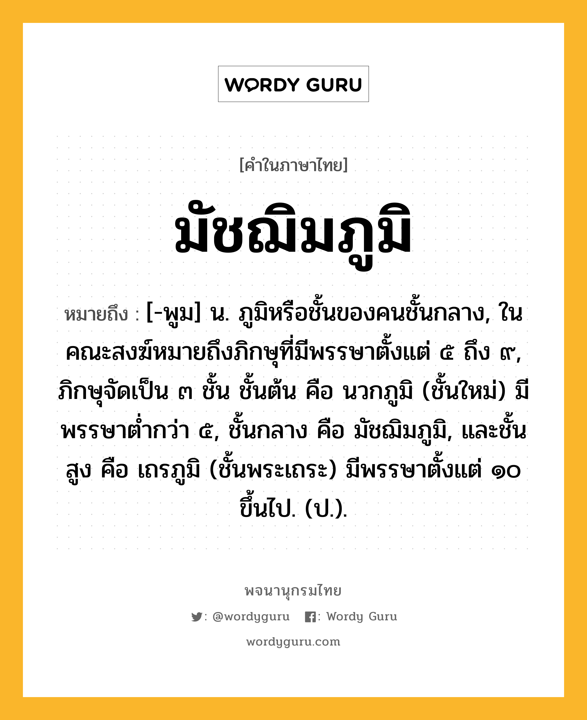 มัชฌิมภูมิ หมายถึงอะไร?, คำในภาษาไทย มัชฌิมภูมิ หมายถึง [-พูม] น. ภูมิหรือชั้นของคนชั้นกลาง, ในคณะสงฆ์หมายถึงภิกษุที่มีพรรษาตั้งแต่ ๕ ถึง ๙, ภิกษุจัดเป็น ๓ ชั้น ชั้นต้น คือ นวกภูมิ (ชั้นใหม่) มีพรรษาตํ่ากว่า ๕, ชั้นกลาง คือ มัชฌิมภูมิ, และชั้นสูง คือ เถรภูมิ (ชั้นพระเถระ) มีพรรษาตั้งแต่ ๑๐ ขึ้นไป. (ป.).