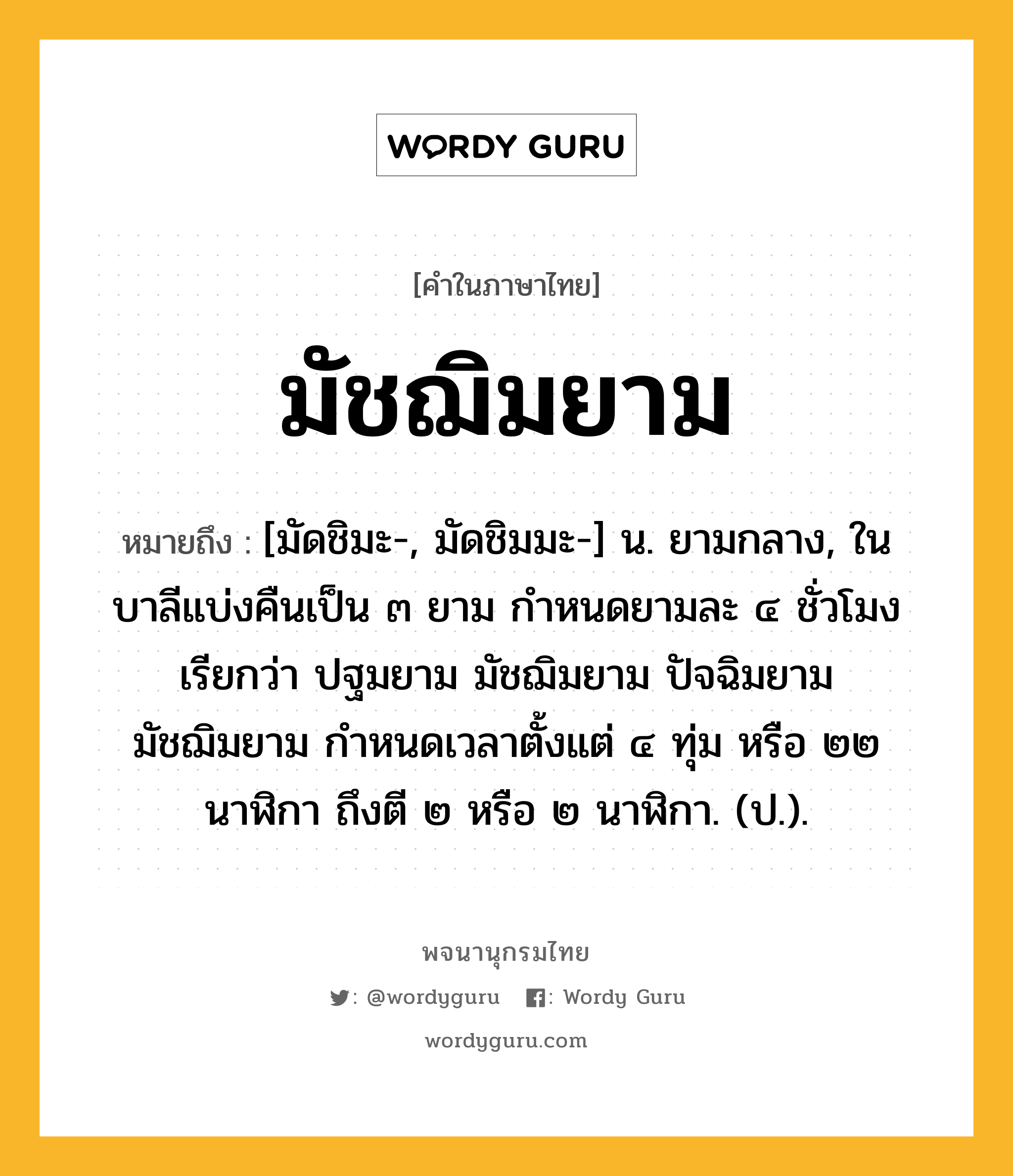 มัชฌิมยาม หมายถึงอะไร?, คำในภาษาไทย มัชฌิมยาม หมายถึง [มัดชิมะ-, มัดชิมมะ-] น. ยามกลาง, ในบาลีแบ่งคืนเป็น ๓ ยาม กำหนดยามละ ๔ ชั่วโมง เรียกว่า ปฐมยาม มัชฌิมยาม ปัจฉิมยาม มัชฌิมยาม กำหนดเวลาตั้งแต่ ๔ ทุ่ม หรือ ๒๒ นาฬิกา ถึงตี ๒ หรือ ๒ นาฬิกา. (ป.).