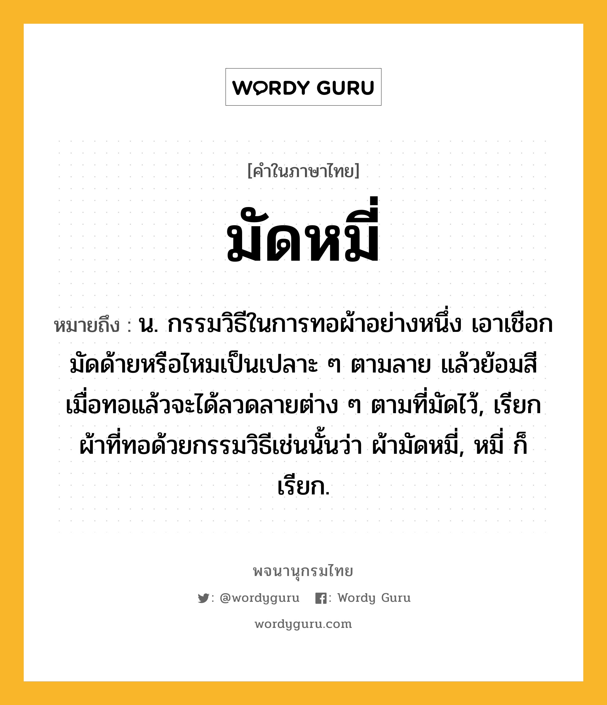 มัดหมี่ หมายถึงอะไร?, คำในภาษาไทย มัดหมี่ หมายถึง น. กรรมวิธีในการทอผ้าอย่างหนึ่ง เอาเชือกมัดด้ายหรือไหมเป็นเปลาะ ๆ ตามลาย แล้วย้อมสี เมื่อทอแล้วจะได้ลวดลายต่าง ๆ ตามที่มัดไว้, เรียกผ้าที่ทอด้วยกรรมวิธีเช่นนั้นว่า ผ้ามัดหมี่, หมี่ ก็เรียก.