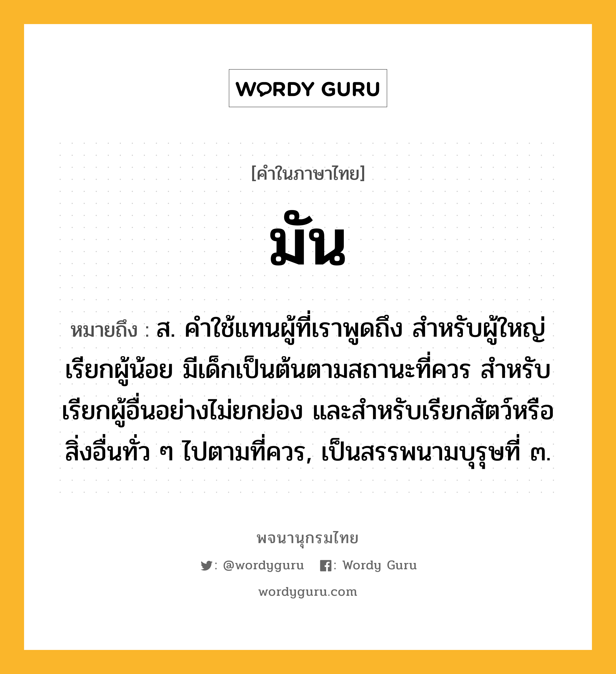 มัน หมายถึงอะไร?, คำในภาษาไทย มัน หมายถึง ส. คําใช้แทนผู้ที่เราพูดถึง สําหรับผู้ใหญ่เรียกผู้น้อย มีเด็กเป็นต้นตามสถานะที่ควร สําหรับเรียกผู้อื่นอย่างไม่ยกย่อง และสําหรับเรียกสัตว์หรือสิ่งอื่นทั่ว ๆ ไปตามที่ควร, เป็นสรรพนามบุรุษที่ ๓.