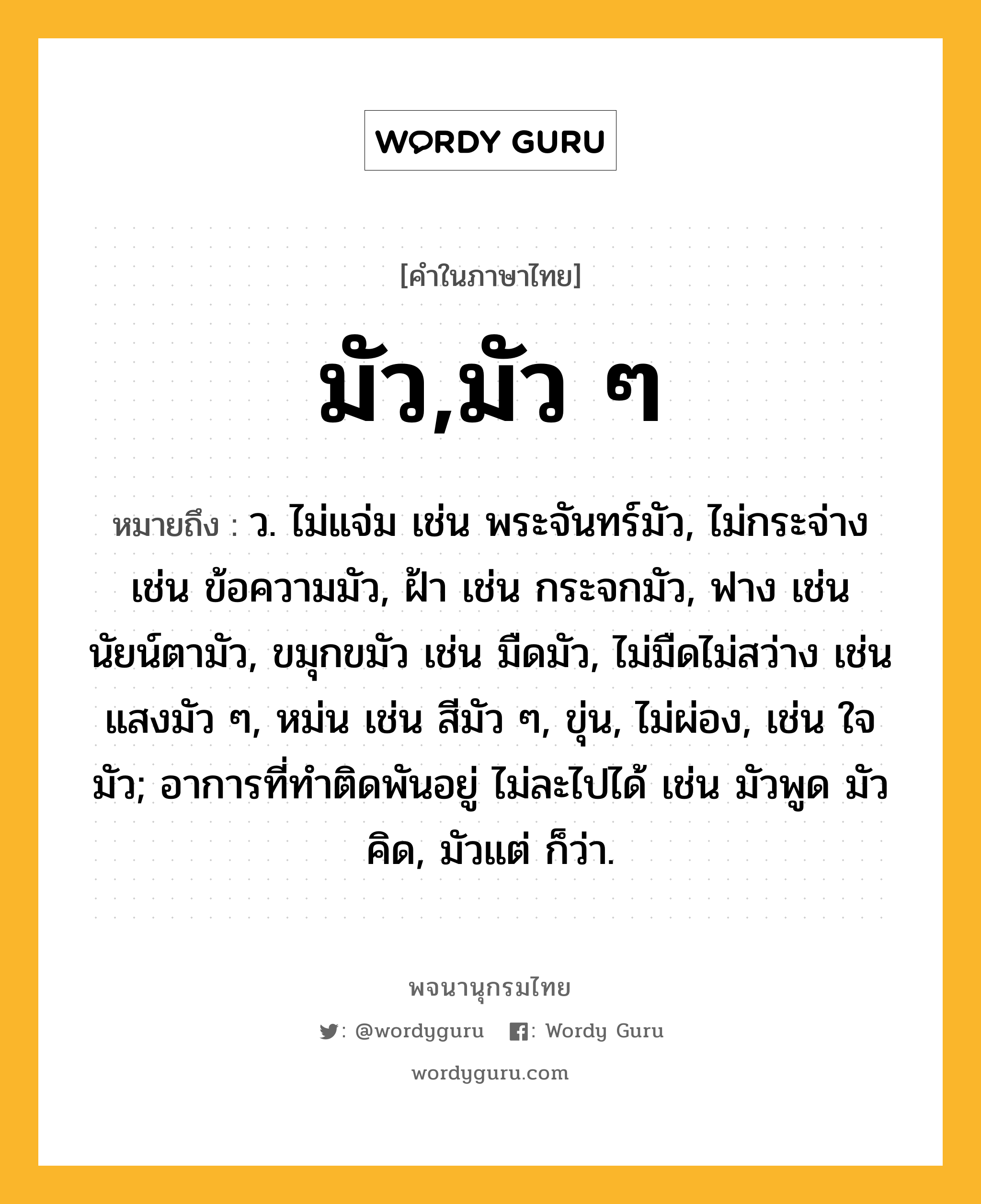 มัว,มัว ๆ หมายถึงอะไร?, คำในภาษาไทย มัว,มัว ๆ หมายถึง ว. ไม่แจ่ม เช่น พระจันทร์มัว, ไม่กระจ่าง เช่น ข้อความมัว, ฝ้า เช่น กระจกมัว, ฟาง เช่น นัยน์ตามัว, ขมุกขมัว เช่น มืดมัว, ไม่มืดไม่สว่าง เช่น แสงมัว ๆ, หม่น เช่น สีมัว ๆ, ขุ่น, ไม่ผ่อง, เช่น ใจมัว; อาการที่ทำติดพันอยู่ ไม่ละไปได้ เช่น มัวพูด มัวคิด, มัวแต่ ก็ว่า.