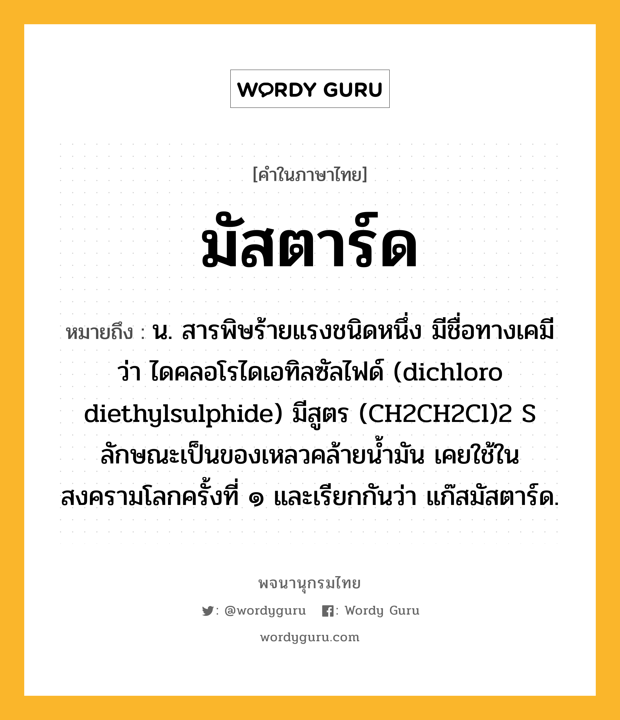 มัสตาร์ด หมายถึงอะไร?, คำในภาษาไทย มัสตาร์ด หมายถึง น. สารพิษร้ายแรงชนิดหนึ่ง มีชื่อทางเคมีว่า ไดคลอโรไดเอทิลซัลไฟด์ (dichloro diethylsulphide) มีสูตร (CH2CH2Cl)2 S ลักษณะเป็นของเหลวคล้ายนํ้ามัน เคยใช้ในสงครามโลกครั้งที่ ๑ และเรียกกันว่า แก๊สมัสตาร์ด.