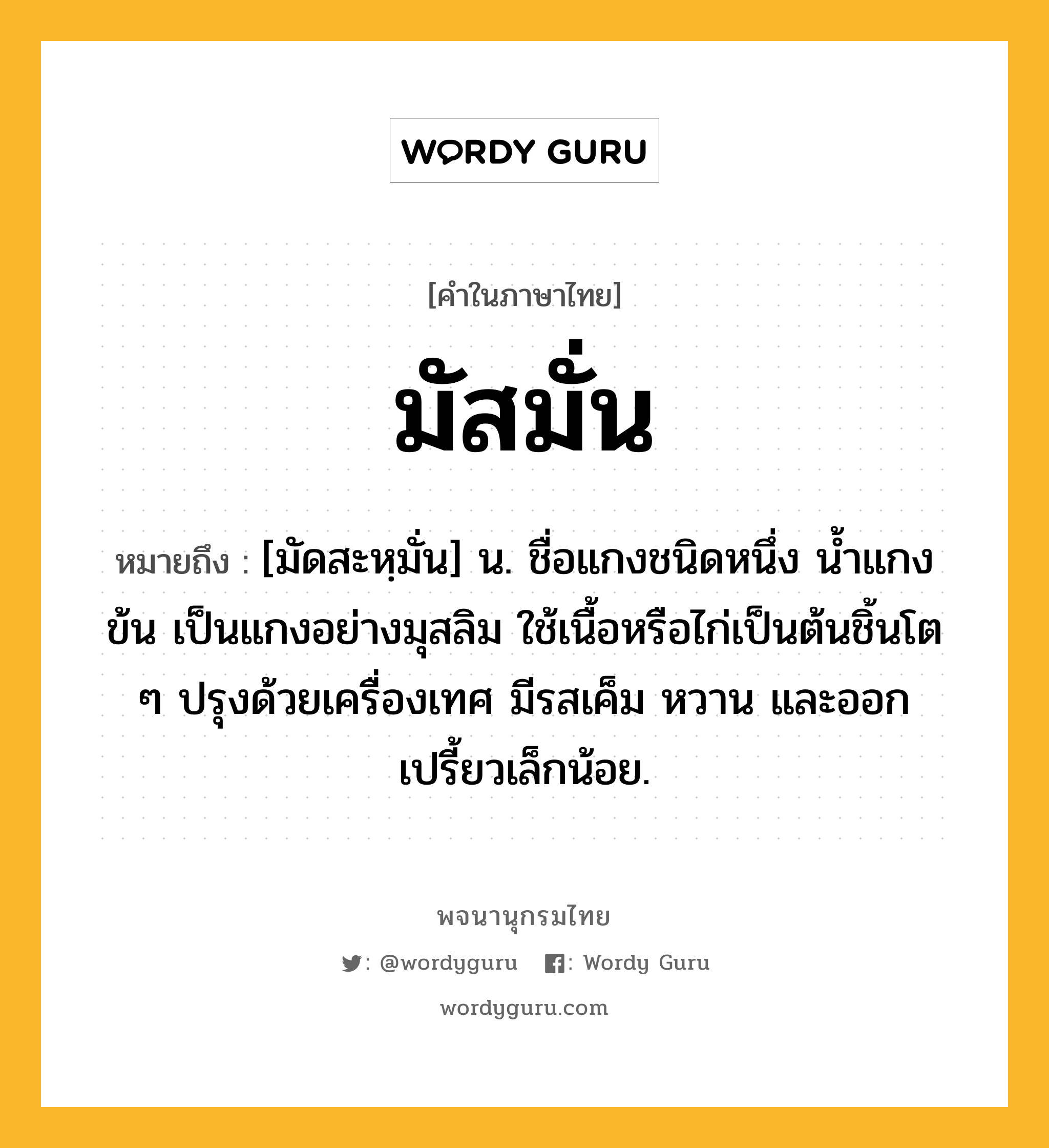 มัสมั่น หมายถึงอะไร?, คำในภาษาไทย มัสมั่น หมายถึง [มัดสะหฺมั่น] น. ชื่อแกงชนิดหนึ่ง นํ้าแกงข้น เป็นแกงอย่างมุสลิม ใช้เนื้อหรือไก่เป็นต้นชิ้นโต ๆ ปรุงด้วยเครื่องเทศ มีรสเค็ม หวาน และออกเปรี้ยวเล็กน้อย.