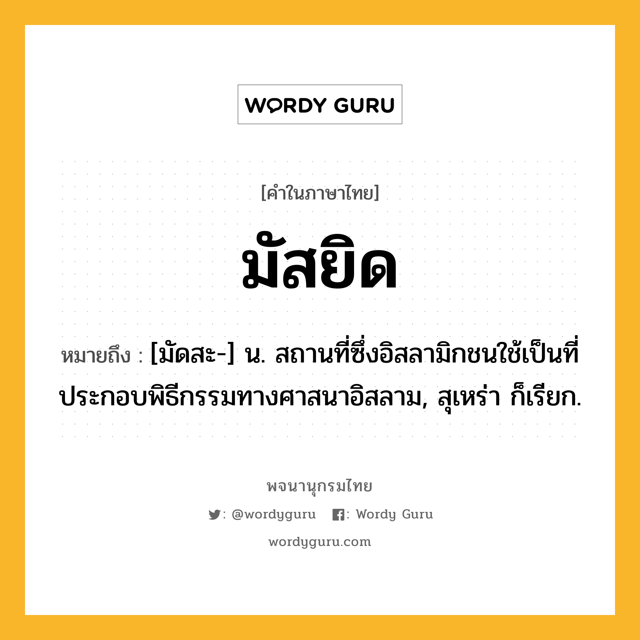 มัสยิด หมายถึงอะไร?, คำในภาษาไทย มัสยิด หมายถึง [มัดสะ-] น. สถานที่ซึ่งอิสลามิกชนใช้เป็นที่ประกอบพิธีกรรมทางศาสนาอิสลาม, สุเหร่า ก็เรียก.