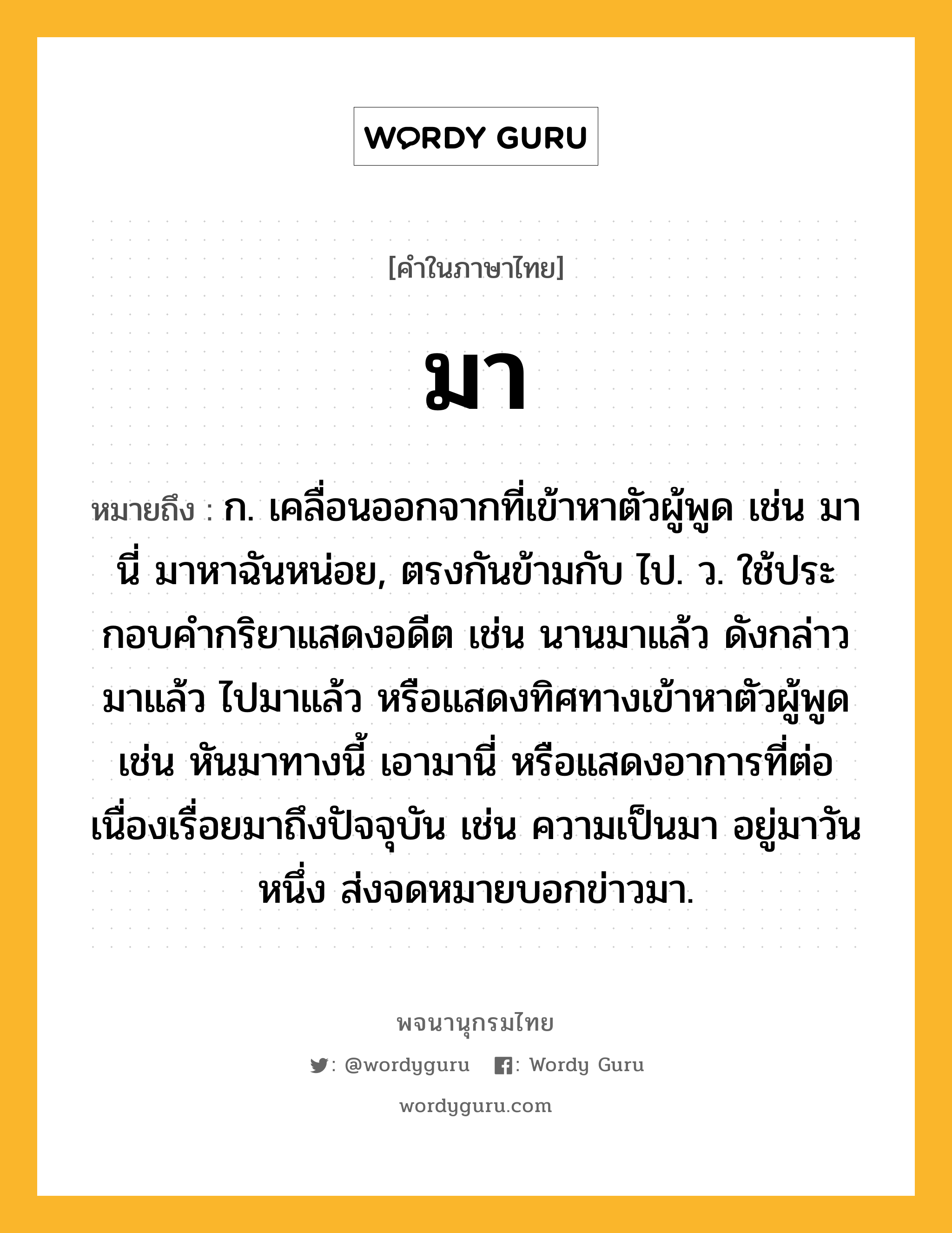 มา หมายถึงอะไร?, คำในภาษาไทย มา หมายถึง ก. เคลื่อนออกจากที่เข้าหาตัวผู้พูด เช่น มานี่ มาหาฉันหน่อย, ตรงกันข้ามกับ ไป. ว. ใช้ประกอบคํากริยาแสดงอดีต เช่น นานมาแล้ว ดังกล่าวมาแล้ว ไปมาแล้ว หรือแสดงทิศทางเข้าหาตัวผู้พูด เช่น หันมาทางนี้ เอามานี่ หรือแสดงอาการที่ต่อเนื่องเรื่อยมาถึงปัจจุบัน เช่น ความเป็นมา อยู่มาวันหนึ่ง ส่งจดหมายบอกข่าวมา.