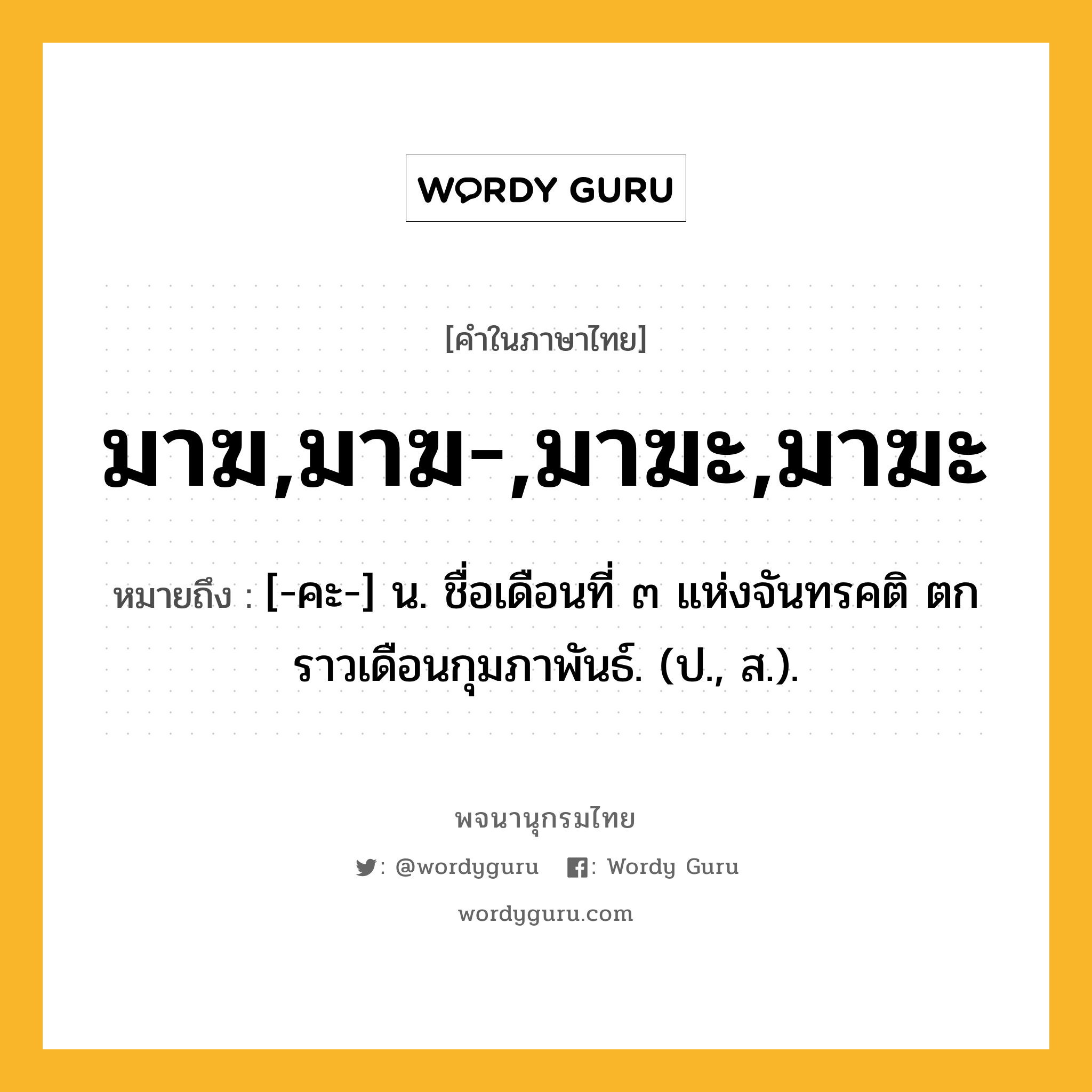 มาฆ,มาฆ-,มาฆะ,มาฆะ หมายถึงอะไร?, คำในภาษาไทย มาฆ,มาฆ-,มาฆะ,มาฆะ หมายถึง [-คะ-] น. ชื่อเดือนที่ ๓ แห่งจันทรคติ ตกราวเดือนกุมภาพันธ์. (ป., ส.).