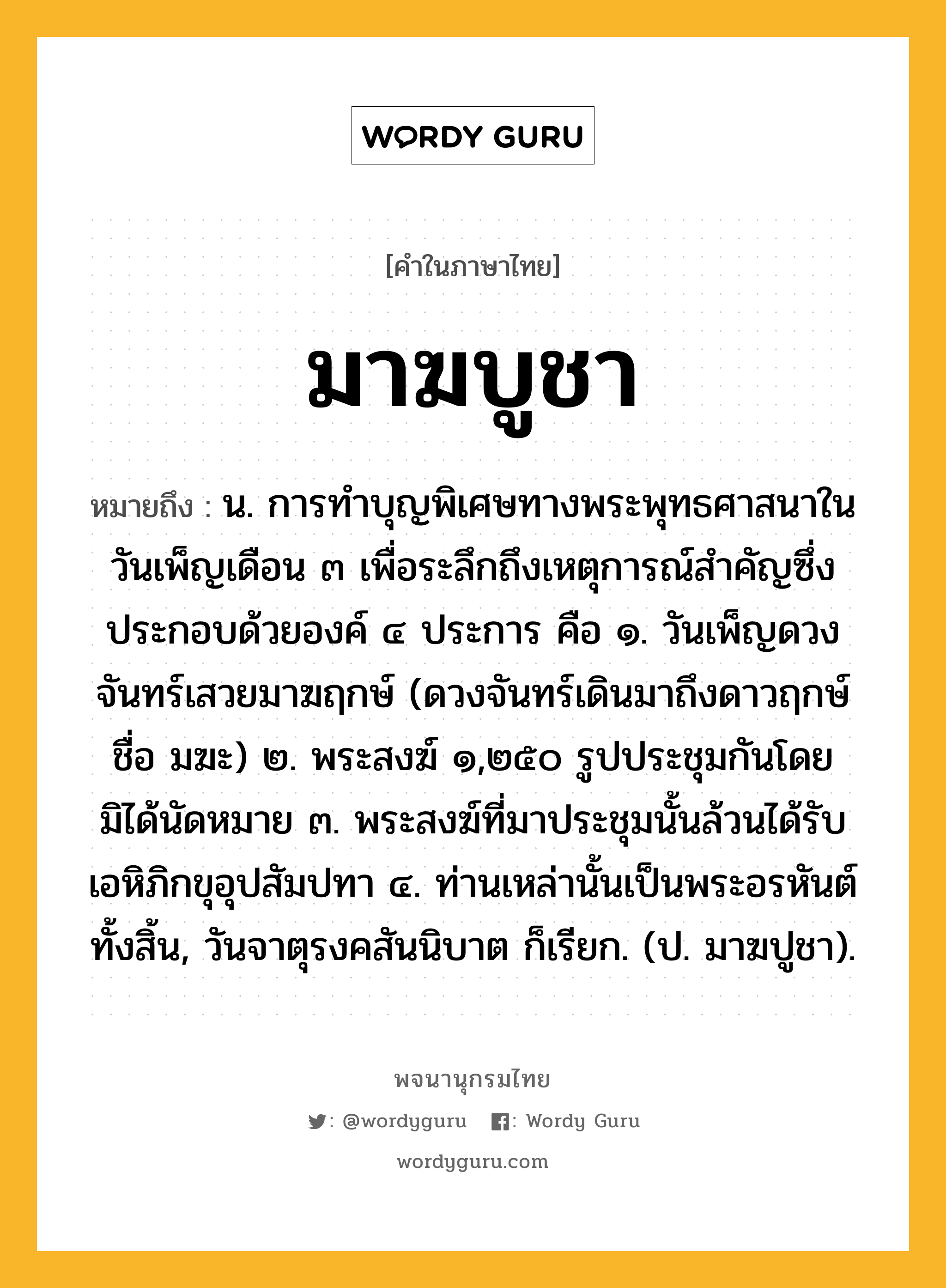 มาฆบูชา หมายถึงอะไร?, คำในภาษาไทย มาฆบูชา หมายถึง น. การทําบุญพิเศษทางพระพุทธศาสนาในวันเพ็ญเดือน ๓ เพื่อระลึกถึงเหตุการณ์สําคัญซึ่งประกอบด้วยองค์ ๔ ประการ คือ ๑. วันเพ็ญดวงจันทร์เสวยมาฆฤกษ์ (ดวงจันทร์เดินมาถึงดาวฤกษ์ชื่อ มฆะ) ๒. พระสงฆ์ ๑,๒๕๐ รูปประชุมกันโดยมิได้นัดหมาย ๓. พระสงฆ์ที่มาประชุมนั้นล้วนได้รับเอหิภิกขุอุปสัมปทา ๔. ท่านเหล่านั้นเป็นพระอรหันต์ทั้งสิ้น, วันจาตุรงคสันนิบาต ก็เรียก. (ป. มาฆปูชา).