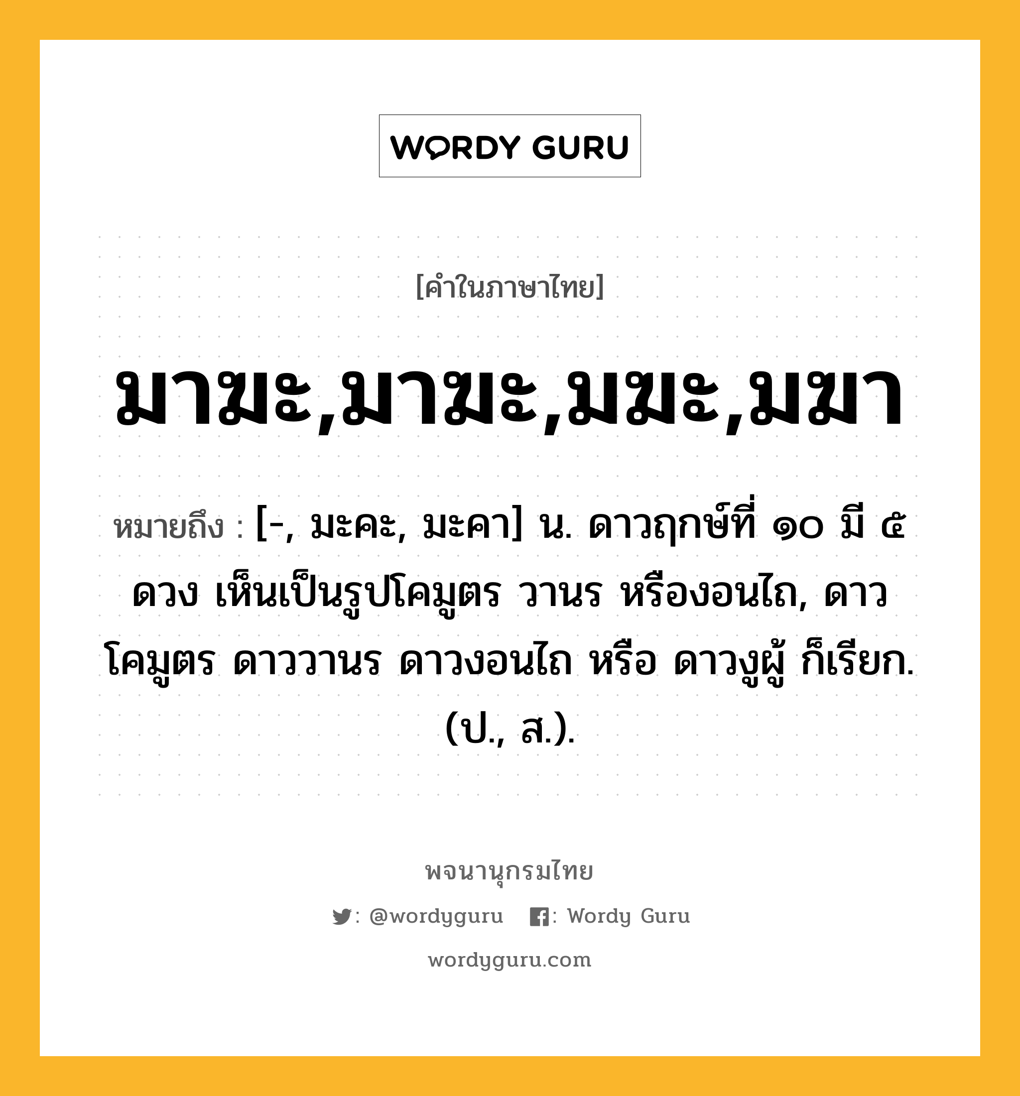 มาฆะ,มาฆะ,มฆะ,มฆา หมายถึงอะไร?, คำในภาษาไทย มาฆะ,มาฆะ,มฆะ,มฆา หมายถึง [-, มะคะ, มะคา] น. ดาวฤกษ์ที่ ๑๐ มี ๕ ดวง เห็นเป็นรูปโคมูตร วานร หรืองอนไถ, ดาวโคมูตร ดาววานร ดาวงอนไถ หรือ ดาวงูผู้ ก็เรียก. (ป., ส.).