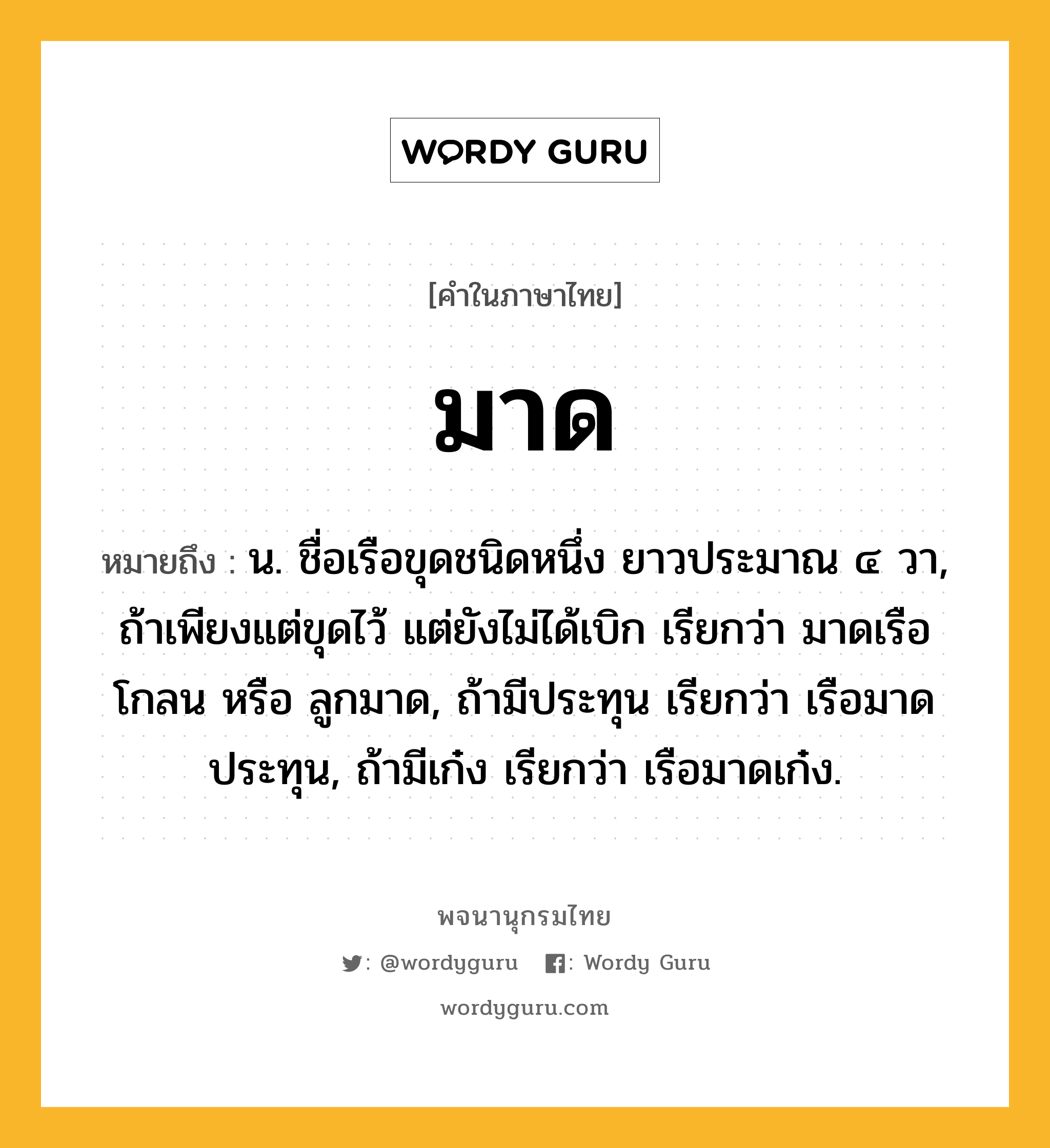 มาด หมายถึงอะไร?, คำในภาษาไทย มาด หมายถึง น. ชื่อเรือขุดชนิดหนึ่ง ยาวประมาณ ๔ วา, ถ้าเพียงแต่ขุดไว้ แต่ยังไม่ได้เบิก เรียกว่า มาดเรือโกลน หรือ ลูกมาด, ถ้ามีประทุน เรียกว่า เรือมาดประทุน, ถ้ามีเก๋ง เรียกว่า เรือมาดเก๋ง.