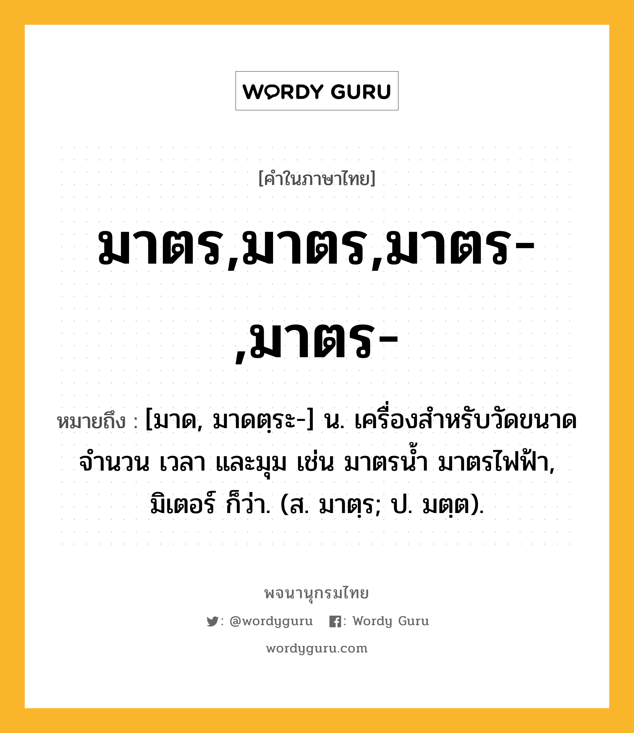 มาตร,มาตร,มาตร-,มาตร- หมายถึงอะไร?, คำในภาษาไทย มาตร,มาตร,มาตร-,มาตร- หมายถึง [มาด, มาดตฺระ-] น. เครื่องสำหรับวัดขนาด จำนวน เวลา และมุม เช่น มาตรน้ำ มาตรไฟฟ้า, มิเตอร์ ก็ว่า. (ส. มาตฺร; ป. มตฺต).