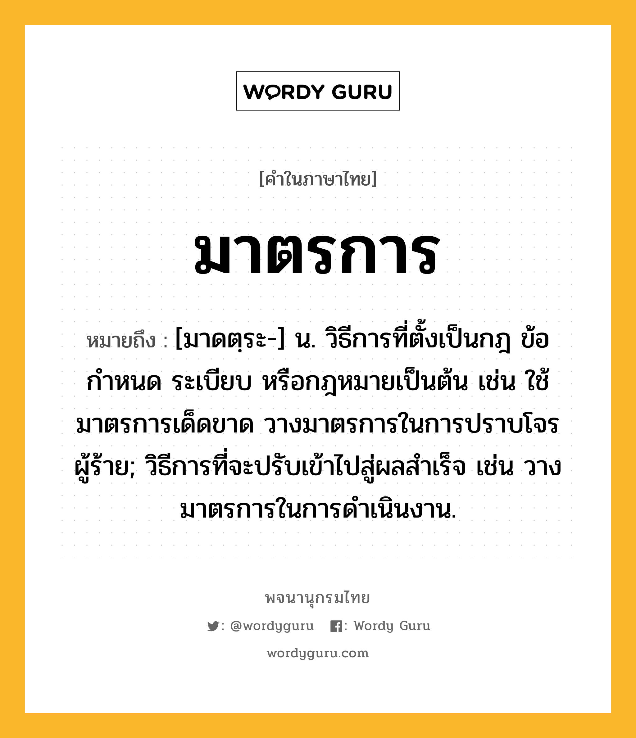 มาตรการ หมายถึงอะไร?, คำในภาษาไทย มาตรการ หมายถึง [มาดตฺระ-] น. วิธีการที่ตั้งเป็นกฎ ข้อกำหนด ระเบียบ หรือกฎหมายเป็นต้น เช่น ใช้มาตรการเด็ดขาด วางมาตรการในการปราบโจรผู้ร้าย; วิธีการที่จะปรับเข้าไปสู่ผลสําเร็จ เช่น วางมาตรการในการดําเนินงาน.