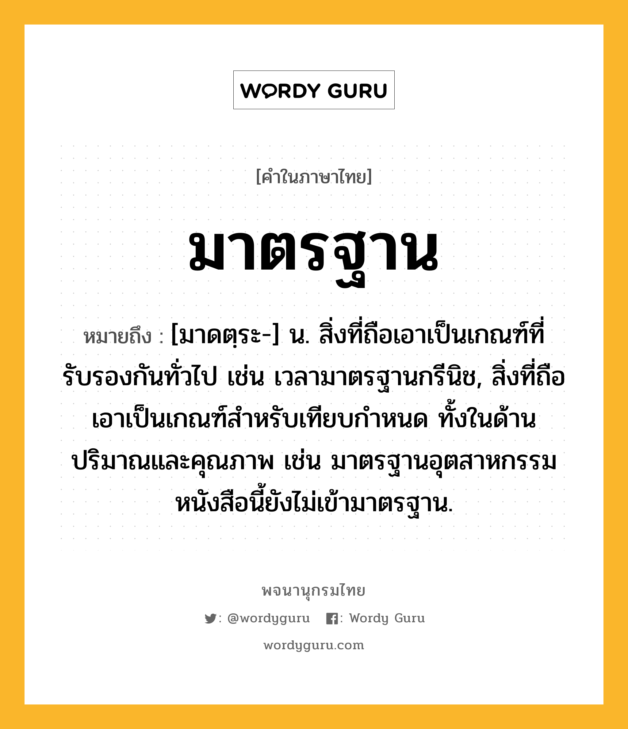 มาตรฐาน ความหมาย หมายถึงอะไร?, คำในภาษาไทย มาตรฐาน หมายถึง [มาดตฺระ-] น. สิ่งที่ถือเอาเป็นเกณฑ์ที่รับรองกันทั่วไป เช่น เวลามาตรฐานกรีนิช, สิ่งที่ถือเอาเป็นเกณฑ์สำหรับเทียบกำหนด ทั้งในด้านปริมาณและคุณภาพ เช่น มาตรฐานอุตสาหกรรม หนังสือนี้ยังไม่เข้ามาตรฐาน.