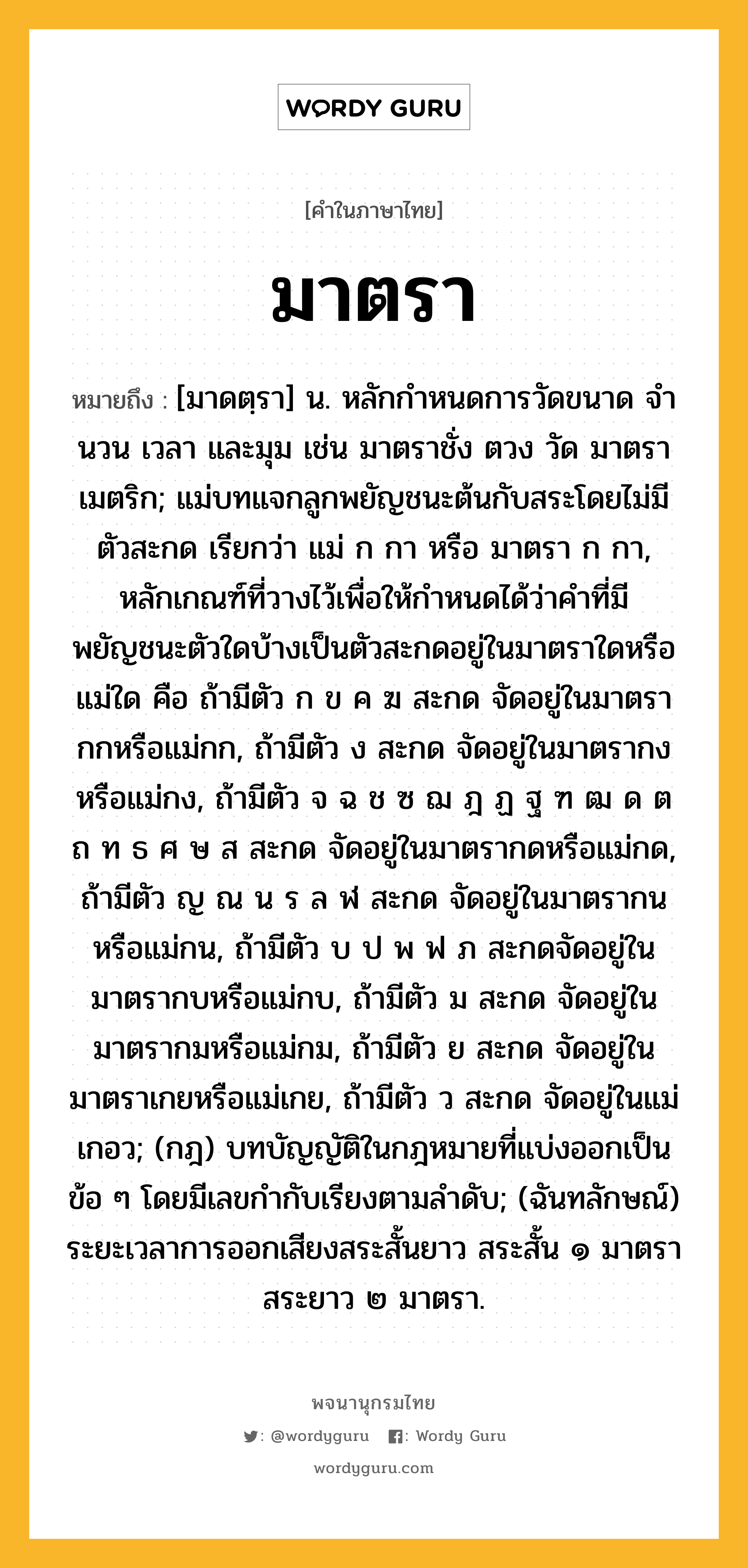 มาตรา หมายถึงอะไร?, คำในภาษาไทย มาตรา หมายถึง [มาดตฺรา] น. หลักกําหนดการวัดขนาด จํานวน เวลา และมุม เช่น มาตราชั่ง ตวง วัด มาตราเมตริก; แม่บทแจกลูกพยัญชนะต้นกับสระโดยไม่มีตัวสะกด เรียกว่า แม่ ก กา หรือ มาตรา ก กา, หลักเกณฑ์ที่วางไว้เพื่อให้กำหนดได้ว่าคำที่มีพยัญชนะตัวใดบ้างเป็นตัวสะกดอยู่ในมาตราใดหรือแม่ใด คือ ถ้ามีตัว ก ข ค ฆ สะกด จัดอยู่ในมาตรากกหรือแม่กก, ถ้ามีตัว ง สะกด จัดอยู่ในมาตรากงหรือแม่กง, ถ้ามีตัว จ ฉ ช ซ ฌ ฎ ฏ ฐ ฑ ฒ ด ต ถ ท ธ ศ ษ ส สะกด จัดอยู่ในมาตรากดหรือแม่กด, ถ้ามีตัว ญ ณ น ร ล ฬ สะกด จัดอยู่ในมาตรากนหรือแม่กน, ถ้ามีตัว บ ป พ ฟ ภ สะกดจัดอยู่ในมาตรากบหรือแม่กบ, ถ้ามีตัว ม สะกด จัดอยู่ในมาตรากมหรือแม่กม, ถ้ามีตัว ย สะกด จัดอยู่ในมาตราเกยหรือแม่เกย, ถ้ามีตัว ว สะกด จัดอยู่ในแม่เกอว; (กฎ) บทบัญญัติในกฎหมายที่แบ่งออกเป็นข้อ ๆ โดยมีเลขกํากับเรียงตามลําดับ; (ฉันทลักษณ์) ระยะเวลาการออกเสียงสระสั้นยาว สระสั้น ๑ มาตรา สระยาว ๒ มาตรา.