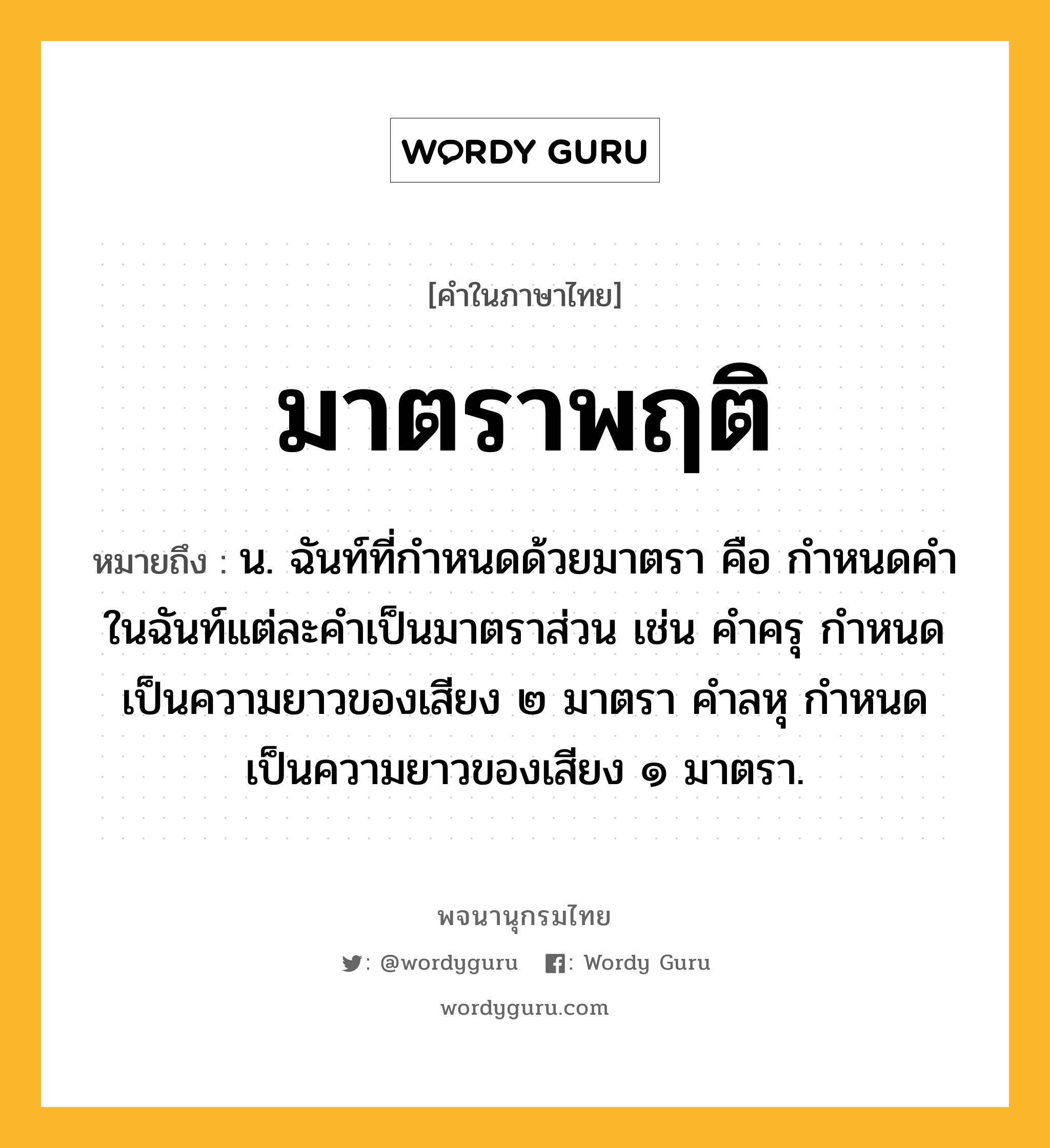 มาตราพฤติ หมายถึงอะไร?, คำในภาษาไทย มาตราพฤติ หมายถึง น. ฉันท์ที่กําหนดด้วยมาตรา คือ กําหนดคําในฉันท์แต่ละคําเป็นมาตราส่วน เช่น คําครุ กําหนดเป็นความยาวของเสียง ๒ มาตรา คําลหุ กําหนดเป็นความยาวของเสียง ๑ มาตรา.